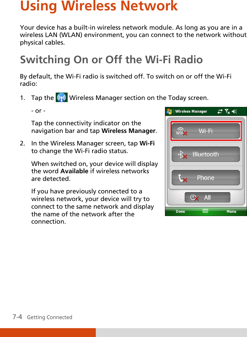  Using Wireless Network Your device has a built-in wireless network module. As long as you are in a wireless LAN (WLAN) environment, you can connect to the network without physical cables. Switching On or Off the Wi-Fi Radio By default, the Wi-Fi radio is switched off. To switch on or off the Wi-Fi radio: 1. Tap the   Wireless Manager section on the Today screen. - or - Tap the connectivity indicator on the navigation bar and tap Wireless Manager. 2. In the Wireless Manager screen, tap Wi-Fi to change the Wi-Fi radio status. When switched on, your device will display the word Available if wireless networks are detected. If you have previously connected to a wireless network, your device will try to connect to the same network and display the name of the network after the connection.  