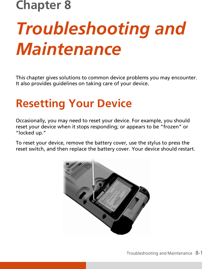 Chapter 8  Troubleshooting and Maintenance This chapter gives solutions to common device problems you may encounter. It also provides guidelines on taking care of your device. Resetting Your Device Occasionally, you may need to reset your device. For example, you should reset your device when it stops responding; or appears to be ‚frozen‛ or ‚locked up.‛ To reset your device, remove the battery cover, use the stylus to press the reset switch, and then replace the battery cover. Your device should restart.  