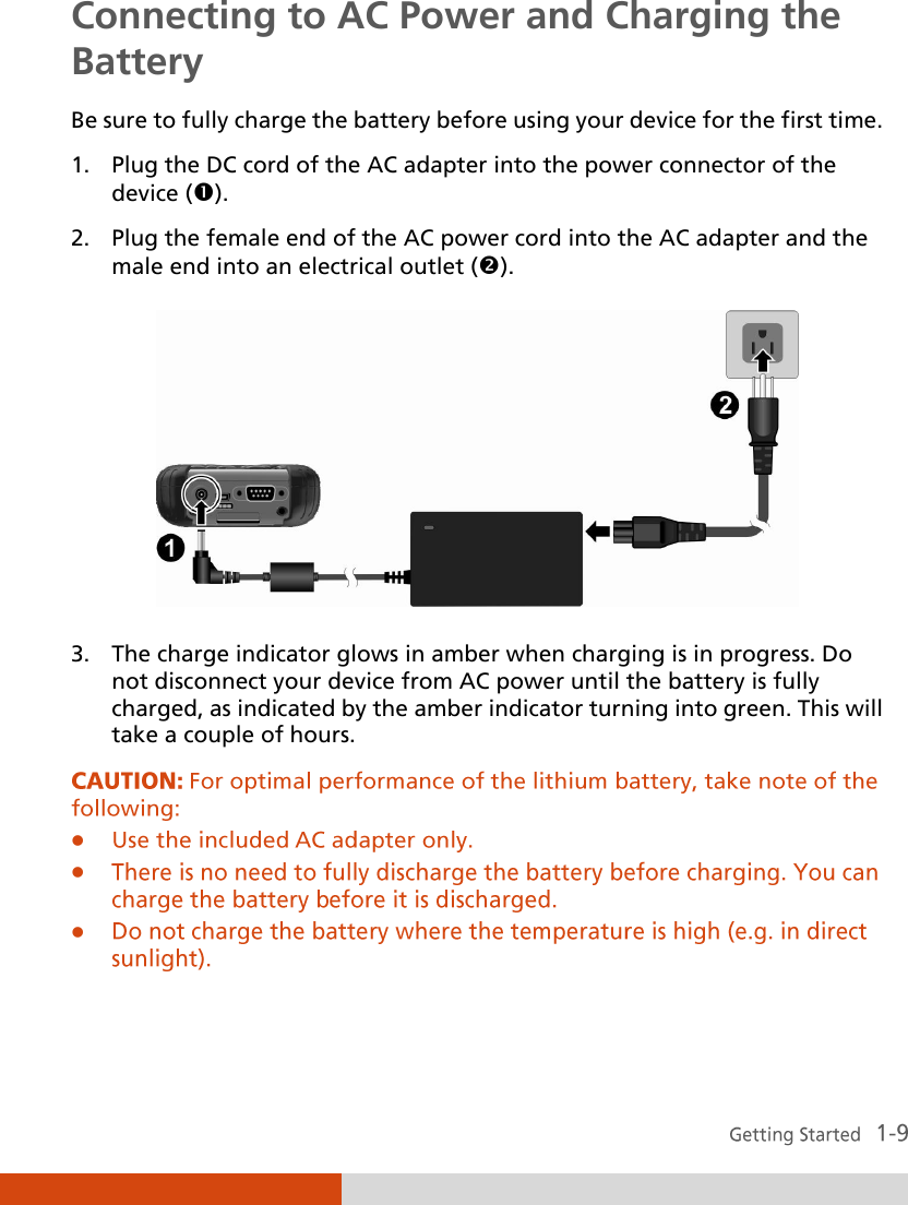  Connecting to AC Power and Charging the Battery Be sure to fully charge the battery before using your device for the first time. 1. Plug the DC cord of the AC adapter into the power connector of the device (). 2. Plug the female end of the AC power cord into the AC adapter and the male end into an electrical outlet ().       3. The charge indicator glows in amber when charging is in progress. Do not disconnect your device from AC power until the battery is fully charged, as indicated by the amber indicator turning into green. This will take a couple of hours.    