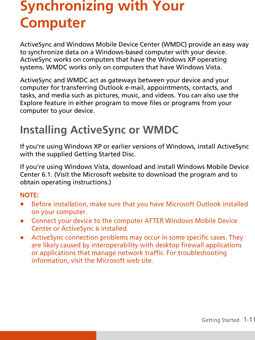  Synchronizing with Your Computer ActiveSync and Windows Mobile Device Center (WMDC) provide an easy way to synchronize data on a Windows-based computer with your device. ActiveSync works on computers that have the Windows XP operating systems. WMDC works only on computers that have Windows Vista. ActiveSync and WMDC act as gateways between your device and your computer for transferring Outlook e-mail, appointments, contacts, and tasks, and media such as pictures, music, and videos. You can also use the Explore feature in either program to move files or programs from your computer to your device. Installing ActiveSync or WMDC If you’re using Windows XP or earlier versions of Windows, install ActiveSync with the supplied Getting Started Disc.  If you’re using Windows Vista, download and install Windows Mobile Device Center 6.1. (Visit the Microsoft website to download the program and to obtain operating instructions.) NOTE:       