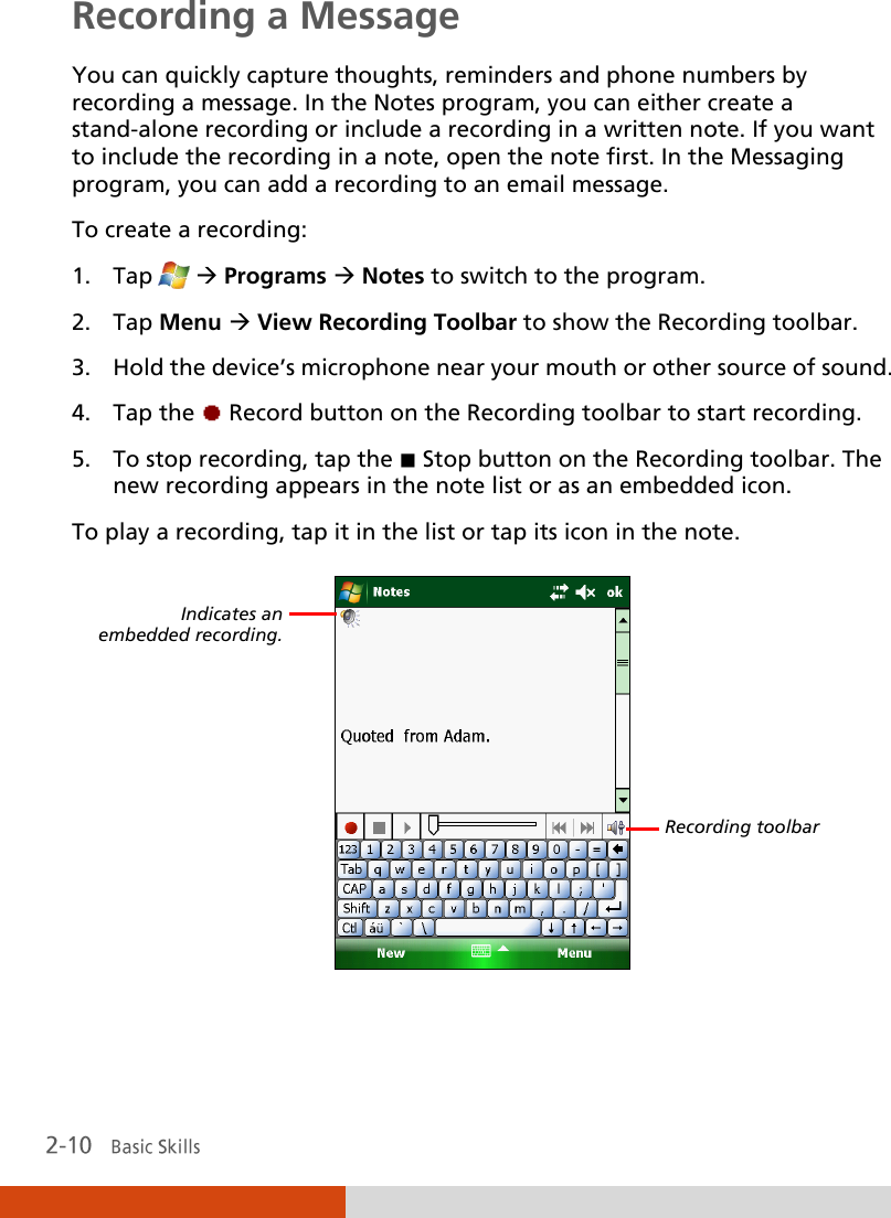  Recording a Message You can quickly capture thoughts, reminders and phone numbers by recording a message. In the Notes program, you can either create a stand-alone recording or include a recording in a written note. If you want to include the recording in a note, open the note first. In the Messaging program, you can add a recording to an email message.   To create a recording: 1. Tap   Programs  Notes to switch to the program. 2. Tap Menu  View Recording Toolbar to show the Recording toolbar. 3. Hold the device’s microphone near your mouth or other source of sound. 4. Tap the   Record button on the Recording toolbar to start recording.  5. To stop recording, tap the   Stop button on the Recording toolbar. The new recording appears in the note list or as an embedded icon. To play a recording, tap it in the list or tap its icon in the note.   Indicates an  embedded recording. Recording toolbar 