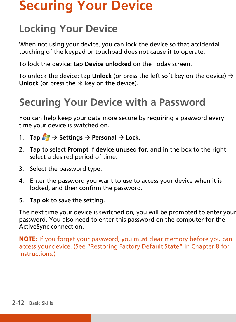  Securing Your Device Locking Your Device When not using your device, you can lock the device so that accidental touching of the keypad or touchpad does not cause it to operate. To lock the device: tap Device unlocked on the Today screen. To unlock the device: tap Unlock (or press the left soft key on the device)  Unlock (or press the ＊ key on the device). Securing Your Device with a Password You can help keep your data more secure by requiring a password every time your device is switched on. 1. Tap   Settings  Personal  Lock. 2. Tap to select Prompt if device unused for, and in the box to the right select a desired period of time. 3. Select the password type. 4. Enter the password you want to use to access your device when it is locked, and then confirm the password. 5. Tap ok to save the setting. The next time your device is switched on, you will be prompted to enter your password. You also need to enter this password on the computer for the ActiveSync connection. 