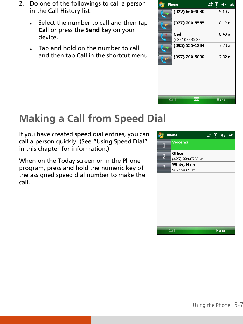  2. Do one of the followings to call a person in the Call History list:  Select the number to call and then tap Call or press the Send key on your device.  Tap and hold on the number to call and then tap Call in the shortcut menu.   Making a Call from Speed Dial If you have created speed dial entries, you can call a person quickly. (See ‚Using Speed Dial‛ in this chapter for information.) When on the Today screen or in the Phone program, press and hold the numeric key of the assigned speed dial number to make the call.    