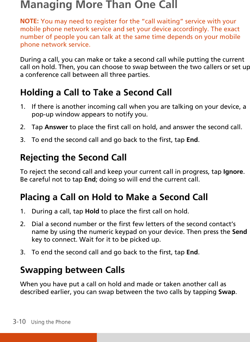  Managing More Than One Call NOTE:  During a call, you can make or take a second call while putting the current call on hold. Then, you can choose to swap between the two callers or set up a conference call between all three parties. Holding a Call to Take a Second Call 1. If there is another incoming call when you are talking on your device, a pop-up window appears to notify you. 2. Tap Answer to place the first call on hold, and answer the second call. 3. To end the second call and go back to the first, tap End. Rejecting the Second Call To reject the second call and keep your current call in progress, tap Ignore. Be careful not to tap End; doing so will end the current call. Placing a Call on Hold to Make a Second Call 1. During a call, tap Hold to place the first call on hold. 2. Dial a second number or the first few letters of the second contact’s name by using the numeric keypad on your device. Then press the Send key to connect. Wait for it to be picked up. 3. To end the second call and go back to the first, tap End. Swapping between Calls When you have put a call on hold and made or taken another call as described earlier, you can swap between the two calls by tapping Swap. 