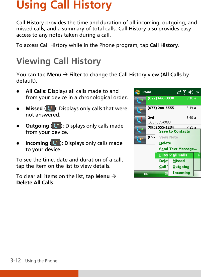  Using Call History Call History provides the time and duration of all incoming, outgoing, and missed calls, and a summary of total calls. Call History also provides easy access to any notes taken during a call. To access Call History while in the Phone program, tap Call History. Viewing Call History You can tap Menu  Filter to change the Call History view (All Calls by default).   All Calls: Displays all calls made to and from your device in a chronological order.  Missed ( ): Displays only calls that were not answered.  Outgoing ( ): Displays only calls made from your device.  Incoming ( ): Displays only calls made to your device. To see the time, date and duration of a call, tap the item on the list to view details. To clear all items on the list, tap Menu  Delete All Calls.  