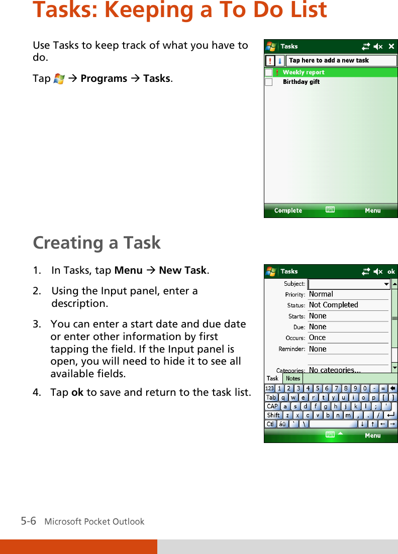 Tasks: Keeping a To Do List Use Tasks to keep track of what you have to do. Tap    Programs  Tasks.  Creating a Task 1. In Tasks, tap Menu  New Task. 2. Using the Input panel, enter a description. 3. You can enter a start date and due date or enter other information by first tapping the field. If the Input panel is open, you will need to hide it to see all available fields. 4. Tap ok to save and return to the task list.   