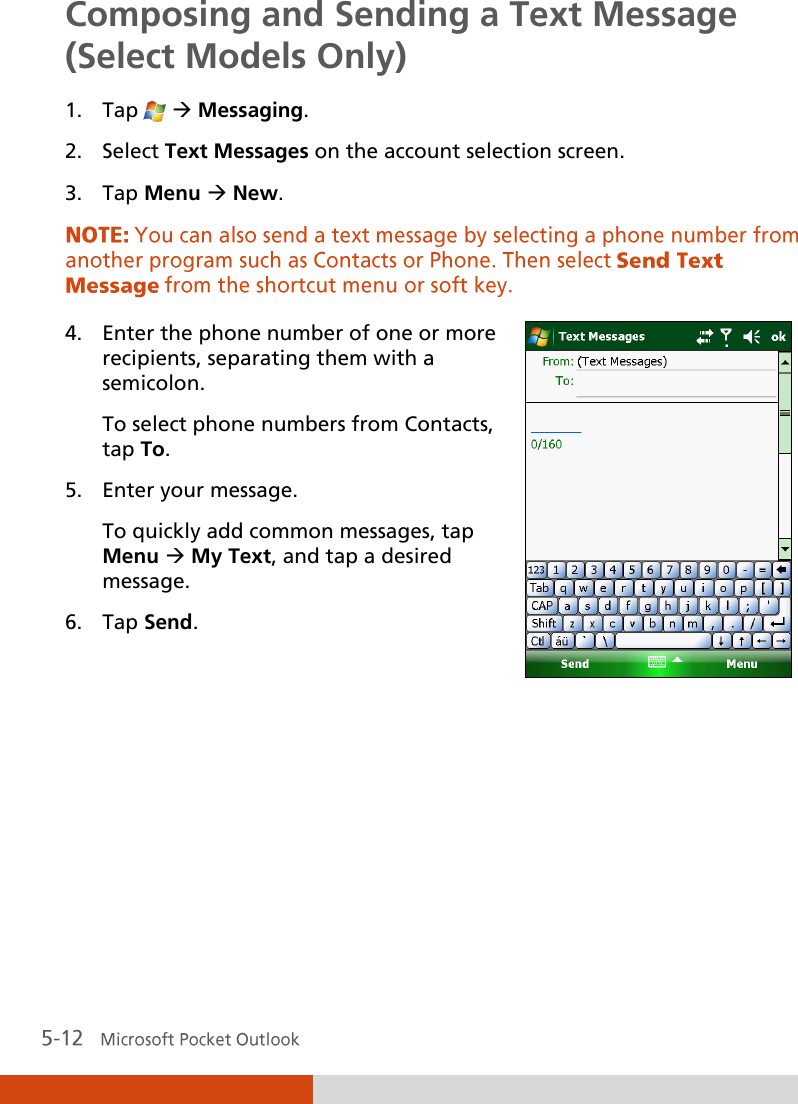  Composing and Sending a Text Message (Select Models Only) 1. Tap    Messaging. 2. Select Text Messages on the account selection screen. 3. Tap Menu  New.  4. Enter the phone number of one or more recipients, separating them with a semicolon. To select phone numbers from Contacts, tap To. 5. Enter your message. To quickly add common messages, tap Menu  My Text, and tap a desired message. 6. Tap Send.     