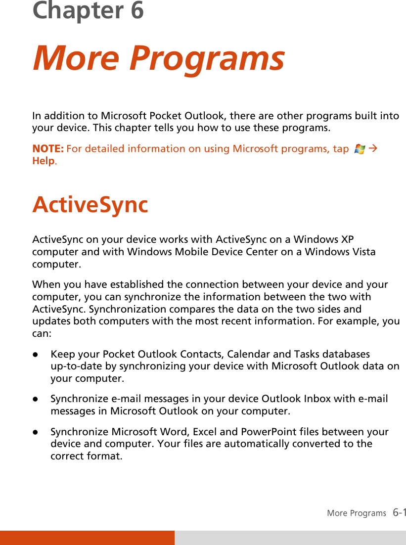  Chapter 6  More Programs In addition to Microsoft Pocket Outlook, there are other programs built into your device. This chapter tells you how to use these programs.  Help ActiveSync ActiveSync on your device works with ActiveSync on a Windows XP computer and with Windows Mobile Device Center on a Windows Vista computer. When you have established the connection between your device and your computer, you can synchronize the information between the two with ActiveSync. Synchronization compares the data on the two sides and updates both computers with the most recent information. For example, you can:  Keep your Pocket Outlook Contacts, Calendar and Tasks databases up-to-date by synchronizing your device with Microsoft Outlook data on your computer.  Synchronize e-mail messages in your device Outlook Inbox with e-mail messages in Microsoft Outlook on your computer.  Synchronize Microsoft Word, Excel and PowerPoint files between your device and computer. Your files are automatically converted to the correct format. 