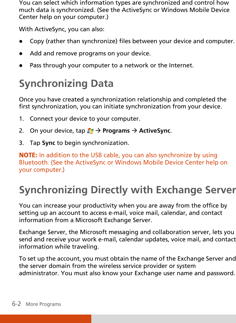  You can select which information types are synchronized and control how much data is synchronized. (See the ActiveSync or Windows Mobile Device Center help on your computer.) With ActiveSync, you can also:  Copy (rather than synchronize) files between your device and computer.  Add and remove programs on your device.  Pass through your computer to a network or the Internet. Synchronizing Data Once you have created a synchronization relationship and completed the first synchronization, you can initiate synchronization from your device. 1. Connect your device to your computer. 2. On your device, tap    Programs  ActiveSync. 3. Tap Sync to begin synchronization.  Synchronizing Directly with Exchange Server You can increase your productivity when you are away from the office by setting up an account to access e-mail, voice mail, calendar, and contact information from a Microsoft Exchange Server. Exchange Server, the Microsoft messaging and collaboration server, lets you send and receive your work e-mail, calendar updates, voice mail, and contact information while traveling. To set up the account, you must obtain the name of the Exchange Server and the server domain from the wireless service provider or system administrator. You must also know your Exchange user name and password. 