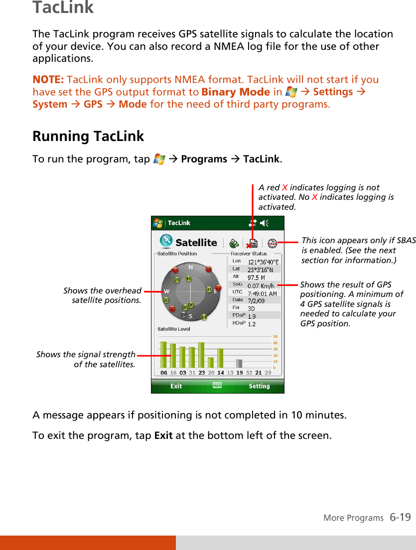  TacLink The TacLink program receives GPS satellite signals to calculate the location of your device. You can also record a NMEA log file for the use of other applications.  Settings  System  GPS  Mode for the need of third party programs.   Running TacLink To run the program, tap    Programs  TacLink.     A message appears if positioning is not completed in 10 minutes. To exit the program, tap Exit at the bottom left of the screen. Shows the overhead satellite positions.  Shows the signal strength of the satellites. Shows the result of GPS positioning. A minimum of 4 GPS satellite signals is needed to calculate your GPS position. A red X indicates logging is not activated. No X indicates logging is activated. This icon appears only if SBAS is enabled. (See the next section for information.) 