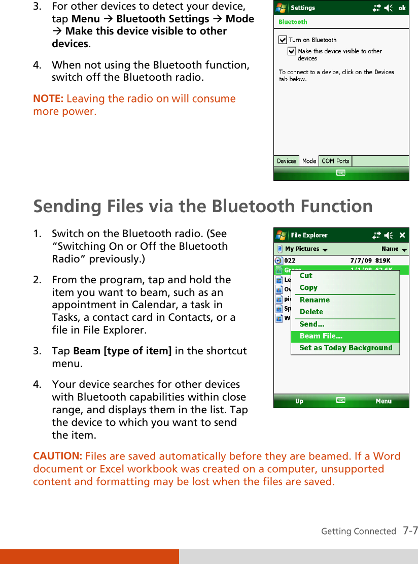  3. For other devices to detect your device, tap Menu  Bluetooth Settings  Mode  Make this device visible to other devices. 4. When not using the Bluetooth function, switch off the Bluetooth radio. NOTE:      Sending Files via the Bluetooth Function 1. Switch on the Bluetooth radio. (See ‚Switching On or Off the Bluetooth Radio‛ previously.) 2. From the program, tap and hold the item you want to beam, such as an appointment in Calendar, a task in Tasks, a contact card in Contacts, or a file in File Explorer. 3. Tap Beam [type of item] in the shortcut menu. 4. Your device searches for other devices with Bluetooth capabilities within close range, and displays them in the list. Tap the device to which you want to send the item.  CAUTION:  