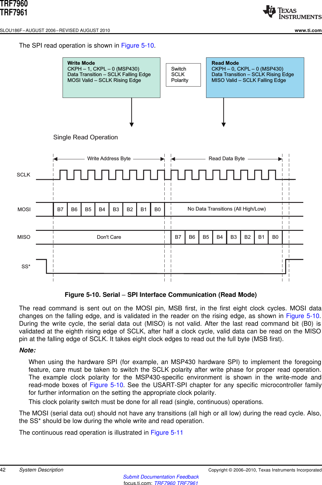 WriteModeCKPH – 1,CKPL – 0(MSP430)Data Transition – SCLKFallingEdgeMOSIValid – SCLKRisingEdgeSwitchSCLKPolarityReadModeCKPH – 0,CKPL – 0(MSP430)Data Transition – SCLKRisingEdgeMISOValid – SCLKFallingEdgeSingleReadOperationSCLKMOSIMISOSS*Write AddressByte ReadDataByteB7B7B6B6B5B5B4B4B3B3B2B2B1B1B0B0Don&apos;tCareNoData Transitions(AllHigh/Low)TRF7960TRF7961SLOU186F–AUGUST 2006–REVISED AUGUST 2010www.ti.comThe SPI read operation is shown in Figure 5-10.Figure 5-10. Serial –SPI Interface Communication (Read Mode)The read command is sent out on the MOSI pin, MSB first, in the first eight clock cycles. MOSI datachanges on the falling edge, and is validated in the reader on the rising edge, as shown in Figure 5-10.During the write cycle, the serial data out (MISO) is not valid. After the last read command bit (B0) isvalidated at the eighth rising edge of SCLK, after half a clock cycle, valid data can be read on the MISOpin at the falling edge of SCLK. It takes eight clock edges to read out the full byte (MSB first).Note:When using the hardware SPI (for example, an MSP430 hardware SPI) to implement the foregoingfeature, care must be taken to switch the SCLK polarity after write phase for proper read operation.The example clock polarity for the MSP430-specific environment is shown in the write-mode andread-mode boxes of Figure 5-10. See the USART-SPI chapter for any specific microcontroller familyfor further information on the setting the appropriate clock polarity.This clock polarity switch must be done for all read (single, continuous) operations.The MOSI (serial data out) should not have any transitions (all high or all low) during the read cycle. Also,the SS* should be low during the whole write and read operation.The continuous read operation is illustrated in Figure 5-1142 System Description Copyright ©2006–2010, Texas Instruments IncorporatedSubmit Documentation Feedbackfocus.ti.com: TRF7960 TRF7961