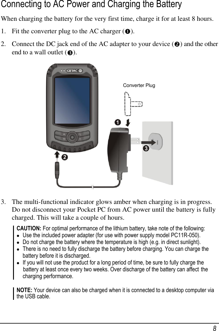    8 Connecting to AC Power and Charging the Battery When charging the battery for the very first time, charge it for at least 8 hours. 1. Fit the converter plug to the AC charger ().  2. Connect the DC jack end of the AC adapter to your device () and the other end to a wall outlet ().  3. The multi-functional indicator glows amber when charging is in progress. Do not disconnect your Pocket PC from AC power until the battery is fully charged. This will take a couple of hours. CAUTION: For optimal performance of the lithium battery, take note of the following:  Use the included power adapter (for use with power supply model PC11R-050).  Do not charge the battery where the temperature is high (e.g. in direct sunlight).  There is no need to fully discharge the battery before charging. You can charge the battery before it is discharged.  If you will not use the product for a long period of time, be sure to fully charge the  battery at least once every two weeks. Over discharge of the battery can affect  the charging performance.  NOTE: Your device can also be charged when it is connected to a desktop computer via the USB cable.  Converter Plug 