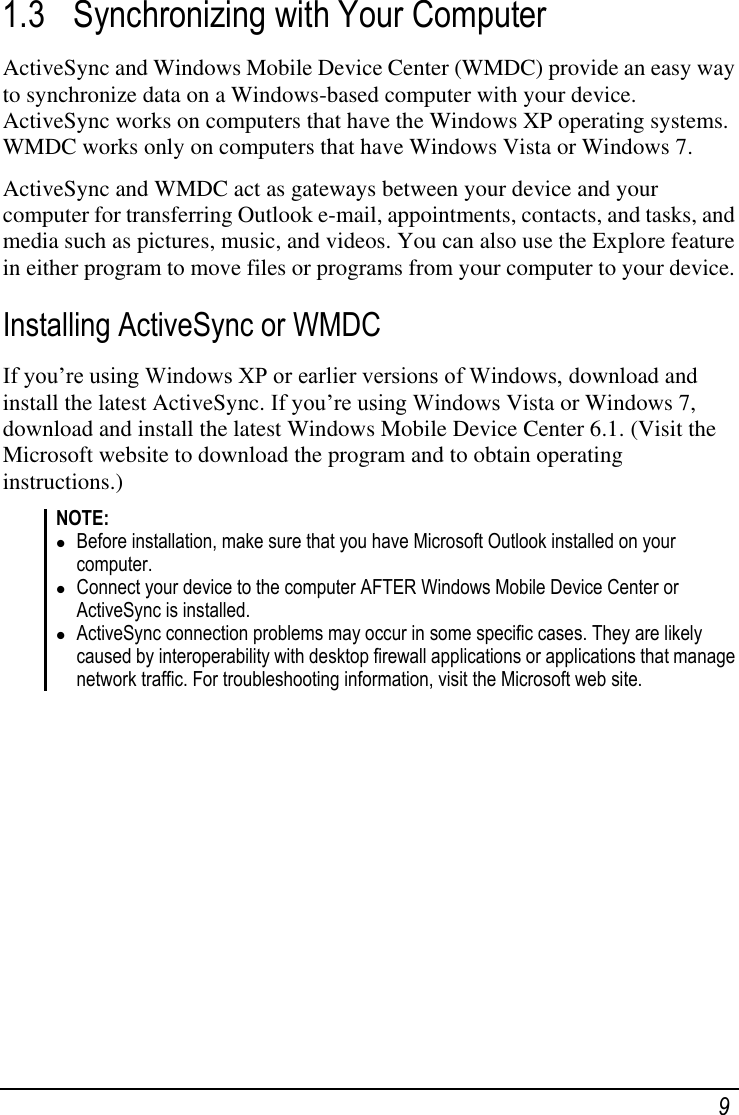    9 1.3 Synchronizing with Your Computer  ActiveSync and Windows Mobile Device Center (WMDC) provide an easy way to synchronize data on a Windows-based computer with your device. ActiveSync works on computers that have the Windows XP operating systems. WMDC works only on computers that have Windows Vista or Windows 7. ActiveSync and WMDC act as gateways between your device and your computer for transferring Outlook e-mail, appointments, contacts, and tasks, and media such as pictures, music, and videos. You can also use the Explore feature in either program to move files or programs from your computer to your device. Installing ActiveSync or WMDC If you‘re using Windows XP or earlier versions of Windows, download and install the latest ActiveSync. If you‘re using Windows Vista or Windows 7, download and install the latest Windows Mobile Device Center 6.1. (Visit the Microsoft website to download the program and to obtain operating instructions.) NOTE:  Before installation, make sure that you have Microsoft Outlook installed on your computer.  Connect your device to the computer AFTER Windows Mobile Device Center or ActiveSync is installed.  ActiveSync connection problems may occur in some specific cases. They are likely caused by interoperability with desktop firewall applications or applications that manage network traffic. For troubleshooting information, visit the Microsoft web site.          