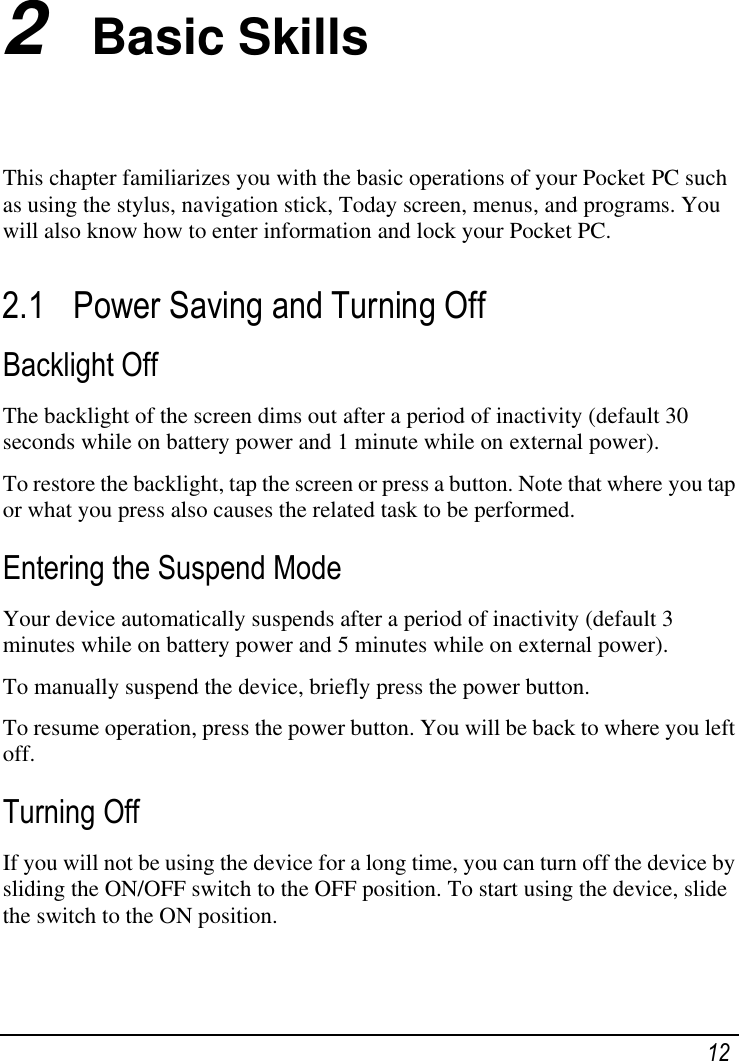   12 2  Basic Skills This chapter familiarizes you with the basic operations of your Pocket PC such as using the stylus, navigation stick, Today screen, menus, and programs. You will also know how to enter information and lock your Pocket PC. 2.1 Power Saving and Turning Off  Backlight Off The backlight of the screen dims out after a period of inactivity (default 30 seconds while on battery power and 1 minute while on external power). To restore the backlight, tap the screen or press a button. Note that where you tap or what you press also causes the related task to be performed. Entering the Suspend Mode Your device automatically suspends after a period of inactivity (default 3 minutes while on battery power and 5 minutes while on external power).  To manually suspend the device, briefly press the power button. To resume operation, press the power button. You will be back to where you left off. Turning Off If you will not be using the device for a long time, you can turn off the device by sliding the ON/OFF switch to the OFF position. To start using the device, slide the switch to the ON position.  