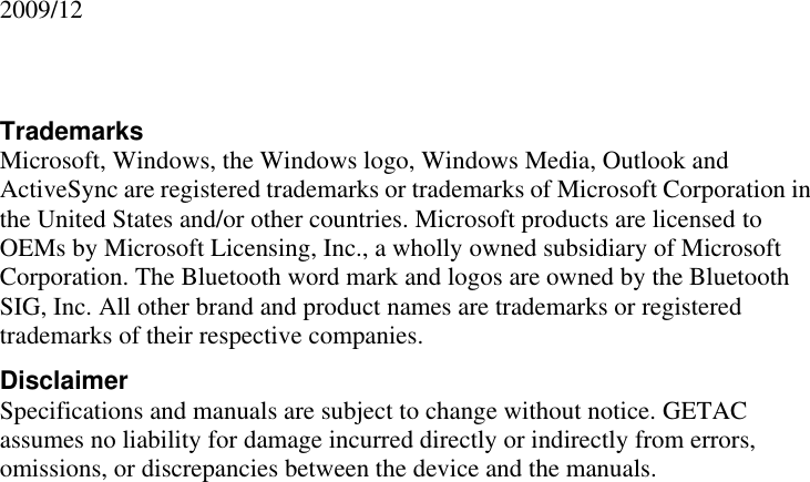               2009/12   Trademarks Microsoft, Windows, the Windows logo, Windows Media, Outlook and ActiveSync are registered trademarks or trademarks of Microsoft Corporation in the United States and/or other countries. Microsoft products are licensed to OEMs by Microsoft Licensing, Inc., a wholly owned subsidiary of Microsoft Corporation. The Bluetooth word mark and logos are owned by the Bluetooth SIG, Inc. All other brand and product names are trademarks or registered trademarks of their respective companies. Disclaimer Specifications and manuals are subject to change without notice. GETAC assumes no liability for damage incurred directly or indirectly from errors, omissions, or discrepancies between the device and the manuals. 