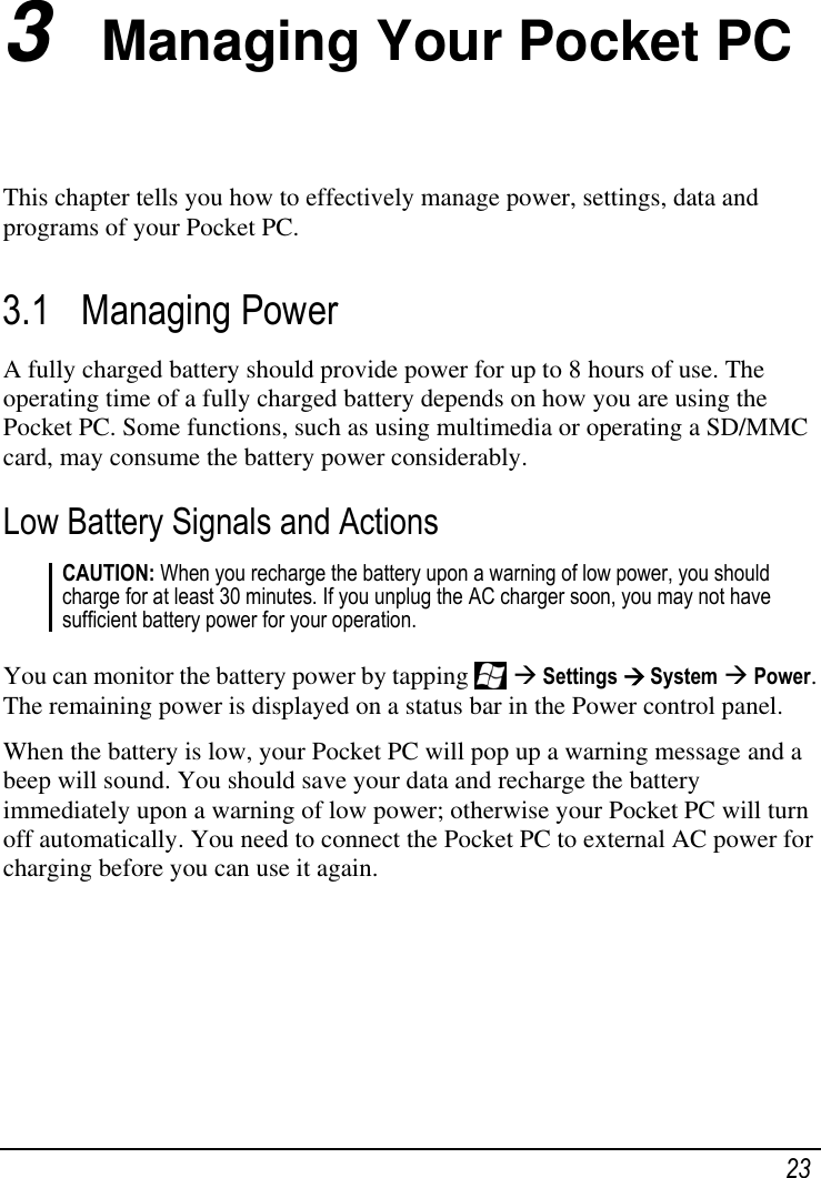   23 3  Managing Your Pocket PC This chapter tells you how to effectively manage power, settings, data and programs of your Pocket PC. 3.1 Managing Power A fully charged battery should provide power for up to 8 hours of use. The operating time of a fully charged battery depends on how you are using the Pocket PC. Some functions, such as using multimedia or operating a SD/MMC card, may consume the battery power considerably. Low Battery Signals and Actions CAUTION: When you recharge the battery upon a warning of low power, you should charge for at least 30 minutes. If you unplug the AC charger soon, you may not have sufficient battery power for your operation.  You can monitor the battery power by tapping    Settings  System  Power. The remaining power is displayed on a status bar in the Power control panel. When the battery is low, your Pocket PC will pop up a warning message and a beep will sound. You should save your data and recharge the battery immediately upon a warning of low power; otherwise your Pocket PC will turn off automatically. You need to connect the Pocket PC to external AC power for charging before you can use it again.   