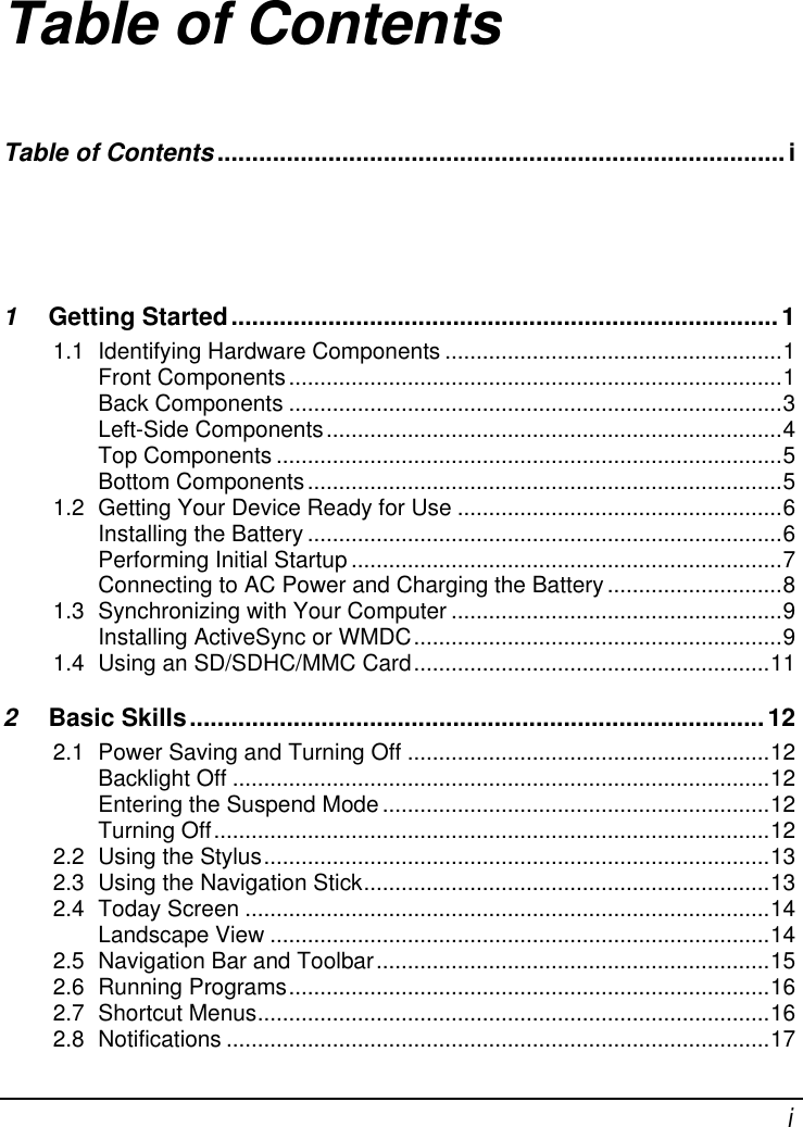    i Table of Contents Table of Contents .................................................................................. i 1 Getting Started ............................................................................... 1 1.1 Identifying Hardware Components ...................................................... 1 Front Components ............................................................................... 1 Back Components ............................................................................... 3 Left-Side Components ......................................................................... 4 Top Components ................................................................................. 5 Bottom Components ............................................................................ 5 1.2 Getting Your Device Ready for Use .................................................... 6 Installing the Battery ............................................................................ 6 Performing Initial Startup ..................................................................... 7 Connecting to AC Power and Charging the Battery ............................ 8 1.3 Synchronizing with Your Computer ..................................................... 9 Installing ActiveSync or WMDC ........................................................... 9 1.4 Using an SD/SDHC/MMC Card ......................................................... 11 2 Basic Skills ................................................................................... 12 2.1 Power Saving and Turning Off .......................................................... 12 Backlight Off ...................................................................................... 12 Entering the Suspend Mode .............................................................. 12 Turning Off ......................................................................................... 12 2.2 Using the Stylus ................................................................................. 13 2.3 Using the Navigation Stick ................................................................. 13 2.4 Today Screen .................................................................................... 14 Landscape View ................................................................................ 14 2.5 Navigation Bar and Toolbar ............................................................... 15 2.6 Running Programs ............................................................................. 16 2.7 Shortcut Menus .................................................................................. 16 2.8 Notifications ....................................................................................... 17 