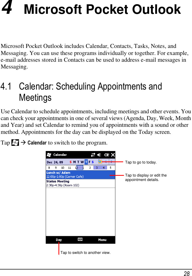   28 4  Microsoft Pocket Outlook Microsoft Pocket Outlook includes Calendar, Contacts, Tasks, Notes, and Messaging. You can use these programs individually or together. For example, e-mail addresses stored in Contacts can be used to address e-mail messages in Messaging. 4.1 Calendar: Scheduling Appointments and Meetings Use Calendar to schedule appointments, including meetings and other events. You can check your appointments in one of several views (Agenda, Day, Week, Month and Year) and set Calendar to remind you of appointments with a sound or other method. Appointments for the day can be displayed on the Today screen. Tap    Calendar to switch to the program.             Tap to go to today.  Tap to display or edit the appointment details. Tap to switch to another view. 
