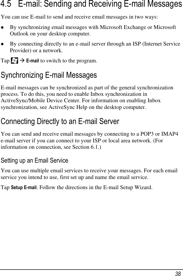   38 4.5 E-mail: Sending and Receiving E-mail Messages You can use E-mail to send and receive email messages in two ways:  By synchronizing email messages with Microsoft Exchange or Microsoft Outlook on your desktop computer.  By connecting directly to an e-mail server through an ISP (Internet Service Provider) or a network.  Tap    E-mail to switch to the program. Synchronizing E-mail Messages E-mail messages can be synchronized as part of the general synchronization process. To do this, you need to enable Inbox synchronization in ActiveSync/Mobile Device Center. For information on enabling Inbox synchronization, see ActiveSync Help on the desktop computer.  Connecting Directly to an E-mail Server You can send and receive email messages by connecting to a POP3 or IMAP4 e-mail server if you can connect to your ISP or local area network. (For information on connection, see Section 6.1.) Setting up an Email Service You can use multiple email services to receive your messages. For each email service you intend to use, first set up and name the email service. Tap Setup E-mail. Follow the directions in the E-mail Setup Wizard. 