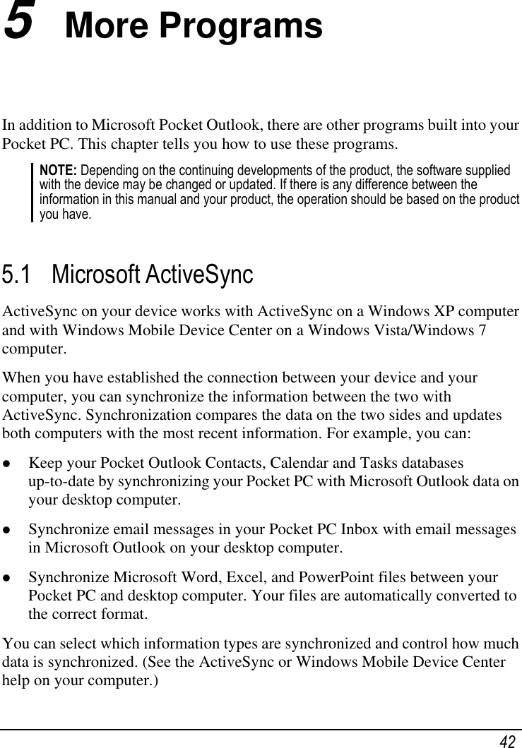   42 5  More Programs In addition to Microsoft Pocket Outlook, there are other programs built into your Pocket PC. This chapter tells you how to use these programs. NOTE: Depending on the continuing developments of the product, the software supplied with the device may be changed or updated. If there is any difference between the information in this manual and your product, the operation should be based on the product you have.  5.1 Microsoft ActiveSync ActiveSync on your device works with ActiveSync on a Windows XP computer and with Windows Mobile Device Center on a Windows Vista/Windows 7 computer. When you have established the connection between your device and your computer, you can synchronize the information between the two with ActiveSync. Synchronization compares the data on the two sides and updates both computers with the most recent information. For example, you can:  Keep your Pocket Outlook Contacts, Calendar and Tasks databases up-to-date by synchronizing your Pocket PC with Microsoft Outlook data on your desktop computer.  Synchronize email messages in your Pocket PC Inbox with email messages in Microsoft Outlook on your desktop computer.  Synchronize Microsoft Word, Excel, and PowerPoint files between your Pocket PC and desktop computer. Your files are automatically converted to the correct format. You can select which information types are synchronized and control how much data is synchronized. (See the ActiveSync or Windows Mobile Device Center help on your computer.) 