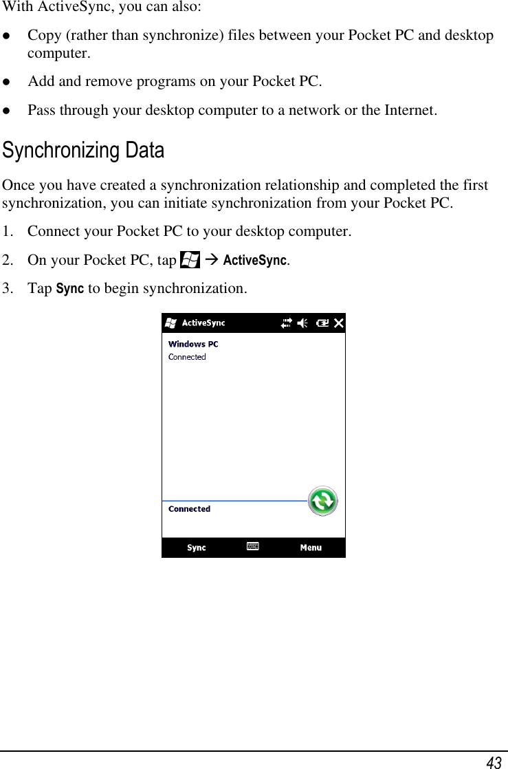   43 With ActiveSync, you can also:  Copy (rather than synchronize) files between your Pocket PC and desktop computer.  Add and remove programs on your Pocket PC.  Pass through your desktop computer to a network or the Internet. Synchronizing Data Once you have created a synchronization relationship and completed the first synchronization, you can initiate synchronization from your Pocket PC. 1. Connect your Pocket PC to your desktop computer. 2. On your Pocket PC, tap    ActiveSync. 3. Tap Sync to begin synchronization.     
