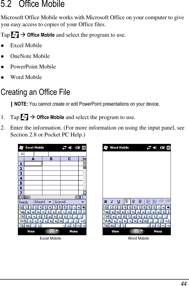   44 5.2 Office Mobile Microsoft Office Mobile works with Microsoft Office on your computer to give you easy access to copies of your Office files. Tap    Office Mobile and select the program to use.  Excel Mobile  OneNote Mobile  PowerPoint Mobile  Word Mobile Creating an Office File NOTE: You cannot create or edit PowerPoint presentations on your device.  1. Tap    Office Mobile and select the program to use. 2. Enter the information. (For more information on using the input panel, see Section 2.8 or Pocket PC Help.)              Excel Mobile                                                   Word Mobile 