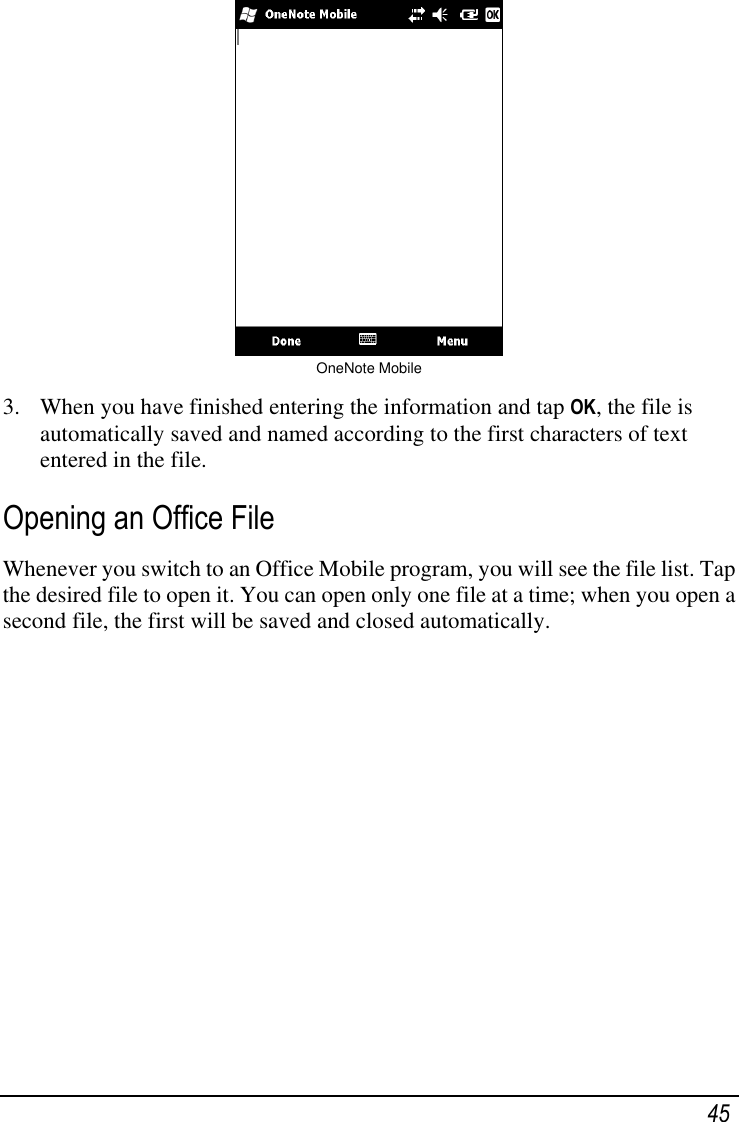   45  OneNote Mobile  3. When you have finished entering the information and tap OK, the file is automatically saved and named according to the first characters of text entered in the file. Opening an Office File Whenever you switch to an Office Mobile program, you will see the file list. Tap the desired file to open it. You can open only one file at a time; when you open a second file, the first will be saved and closed automatically. 