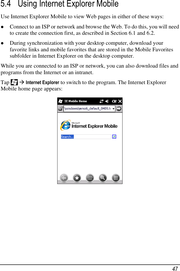   47 5.4 Using Internet Explorer Mobile Use Internet Explorer Mobile to view Web pages in either of these ways:  Connect to an ISP or network and browse the Web. To do this, you will need to create the connection first, as described in Section 6.1 and 6.2.  During synchronization with your desktop computer, download your favorite links and mobile favorites that are stored in the Mobile Favorites subfolder in Internet Explorer on the desktop computer. While you are connected to an ISP or network, you can also download files and programs from the Internet or an intranet. Tap    Internet Explorer to switch to the program. The Internet Explorer Mobile home page appears:       