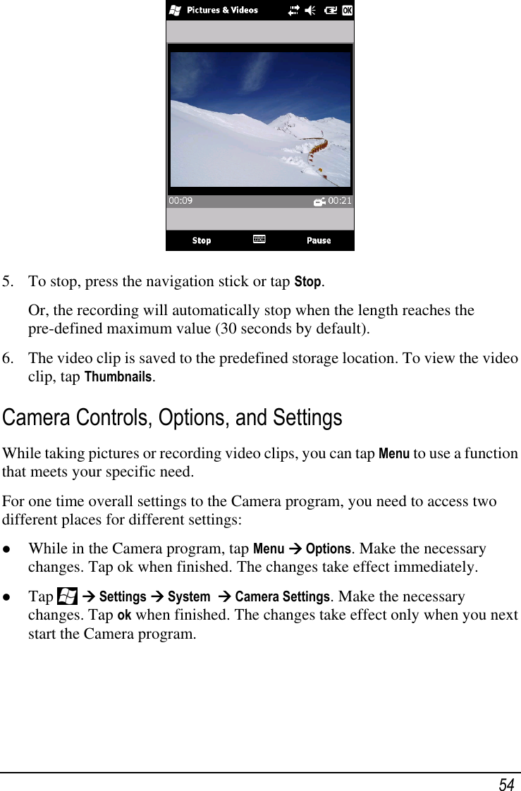   54  5. To stop, press the navigation stick or tap Stop. Or, the recording will automatically stop when the length reaches the pre-defined maximum value (30 seconds by default). 6. The video clip is saved to the predefined storage location. To view the video clip, tap Thumbnails. Camera Controls, Options, and Settings While taking pictures or recording video clips, you can tap Menu to use a function that meets your specific need. For one time overall settings to the Camera program, you need to access two different places for different settings:  While in the Camera program, tap Menu  Options. Make the necessary changes. Tap ok when finished. The changes take effect immediately.  Tap    Settings  System   Camera Settings. Make the necessary changes. Tap ok when finished. The changes take effect only when you next start the Camera program.  