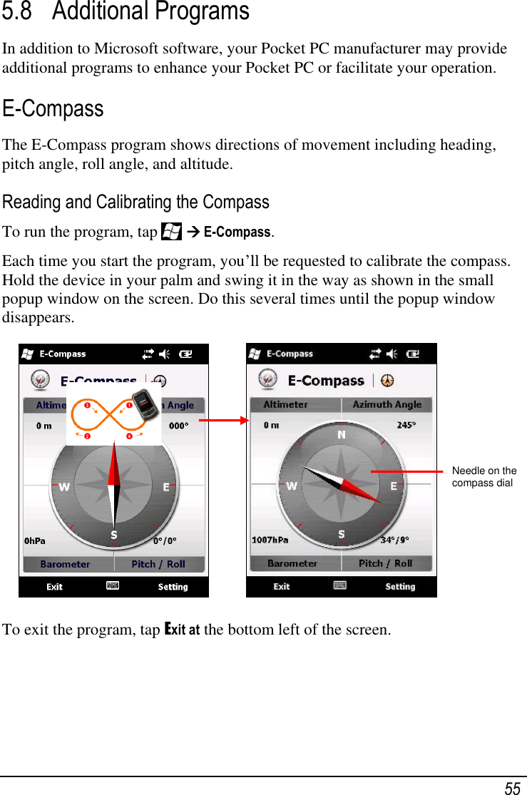   55 5.8 Additional Programs In addition to Microsoft software, your Pocket PC manufacturer may provide additional programs to enhance your Pocket PC or facilitate your operation. E-Compass The E-Compass program shows directions of movement including heading, pitch angle, roll angle, and altitude. Reading and Calibrating the Compass To run the program, tap    E-Compass. Each time you start the program, you‘ll be requested to calibrate the compass. Hold the device in your palm and swing it in the way as shown in the small popup window on the screen. Do this several times until the popup window disappears.            To exit the program, tap Exit at the bottom left of the screen.     Needle on the compass dial 