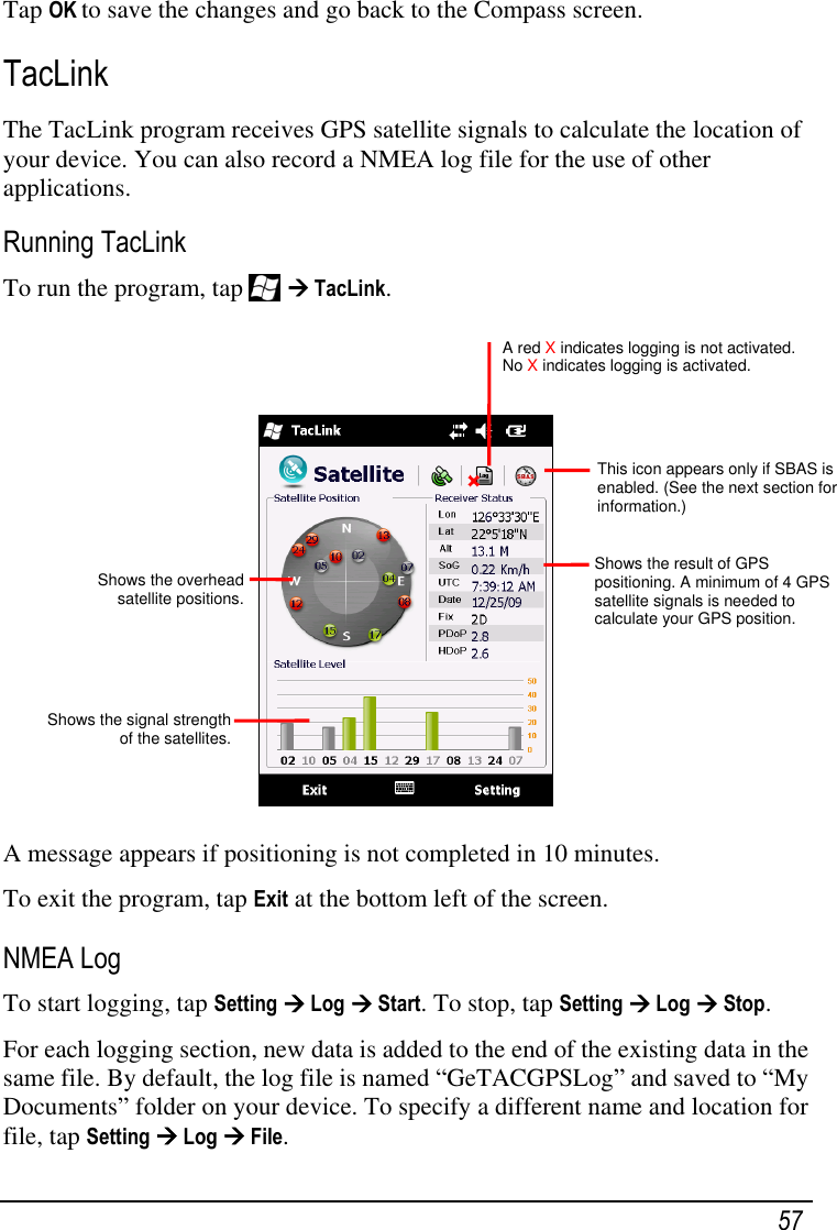   57 Tap OK to save the changes and go back to the Compass screen. TacLink The TacLink program receives GPS satellite signals to calculate the location of your device. You can also record a NMEA log file for the use of other applications. Running TacLink To run the program, tap    TacLink.     A message appears if positioning is not completed in 10 minutes. To exit the program, tap Exit at the bottom left of the screen. NMEA Log To start logging, tap Setting  Log  Start. To stop, tap Setting  Log  Stop. For each logging section, new data is added to the end of the existing data in the same file. By default, the log file is named ―GeTACGPSLog‖ and saved to ―My Documents‖ folder on your device. To specify a different name and location for file, tap Setting  Log  File. Shows the overhead satellite positions.  Shows the signal strength of the satellites. Shows the result of GPS positioning. A minimum of 4 GPS satellite signals is needed to calculate your GPS position. A red X indicates logging is not activated. No X indicates logging is activated. This icon appears only if SBAS is enabled. (See the next section for information.) 