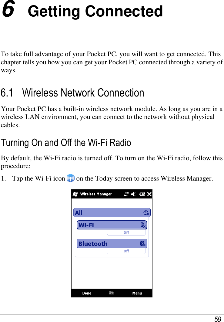  59 6  Getting Connected To take full advantage of your Pocket PC, you will want to get connected. This chapter tells you how you can get your Pocket PC connected through a variety of ways. 6.1 Wireless Network Connection Your Pocket PC has a built-in wireless network module. As long as you are in a wireless LAN environment, you can connect to the network without physical cables. Turning On and Off the Wi-Fi Radio By default, the Wi-Fi radio is turned off. To turn on the Wi-Fi radio, follow this procedure: 1. Tap the Wi-Fi icon   on the Today screen to access Wireless Manager.  