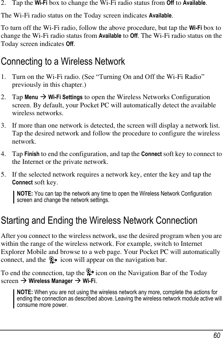   60 2. Tap the Wi-Fi box to change the Wi-Fi radio status from Off to Available. The Wi-Fi radio status on the Today screen indicates Available. To turn off the Wi-Fi radio, follow the above procedure, but tap the Wi-Fi box to change the Wi-Fi radio status from Available to Off. The Wi-Fi radio status on the Today screen indicates Off. Connecting to a Wireless Network 1. Turn on the Wi-Fi radio. (See ―Turning On and Off the Wi-Fi Radio‖ previously in this chapter.) 2. Tap Menu  Wi-Fi Settings to open the Wireless Networks Configuration screen. By default, your Pocket PC will automatically detect the available wireless networks. 3. If more than one network is detected, the screen will display a network list. Tap the desired network and follow the procedure to configure the wireless network.  4. Tap Finish to end the configuration, and tap the Connect soft key to connect to the Internet or the private network. 5. If the selected network requires a network key, enter the key and tap the Connect soft key. NOTE: You can tap the network any time to open the Wireless Network Configuration screen and change the network settings.  Starting and Ending the Wireless Network Connection After you connect to the wireless network, use the desired program when you are within the range of the wireless network. For example, switch to Internet Explorer Mobile and browse to a web page. Your Pocket PC will automatically connect, and the     icon will appear on the navigation bar. To end the connection, tap the   icon on the Navigation Bar of the Today screen  Wireless Manager  Wi-Fi. NOTE: When you are not using the wireless network any more, complete the actions for ending the connection as described above. Leaving the wireless network module active will consume more power.  