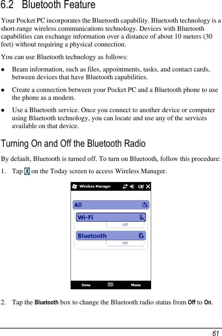   61 6.2 Bluetooth Feature Your Pocket PC incorporates the Bluetooth capability. Bluetooth technology is a short-range wireless communications technology. Devices with Bluetooth capabilities can exchange information over a distance of about 10 meters (30 feet) without requiring a physical connection. You can use Bluetooth technology as follows:  Beam information, such as files, appointments, tasks, and contact cards, between devices that have Bluetooth capabilities.  Create a connection between your Pocket PC and a Bluetooth phone to use the phone as a modem.  Use a Bluetooth service. Once you connect to another device or computer using Bluetooth technology, you can locate and use any of the services available on that device. Turning On and Off the Bluetooth Radio By default, Bluetooth is turned off. To turn on Bluetooth, follow this procedure: 1. Tap   on the Today screen to access Wireless Manager.  2. Tap the Bluetooth box to change the Bluetooth radio status from Off to On. 