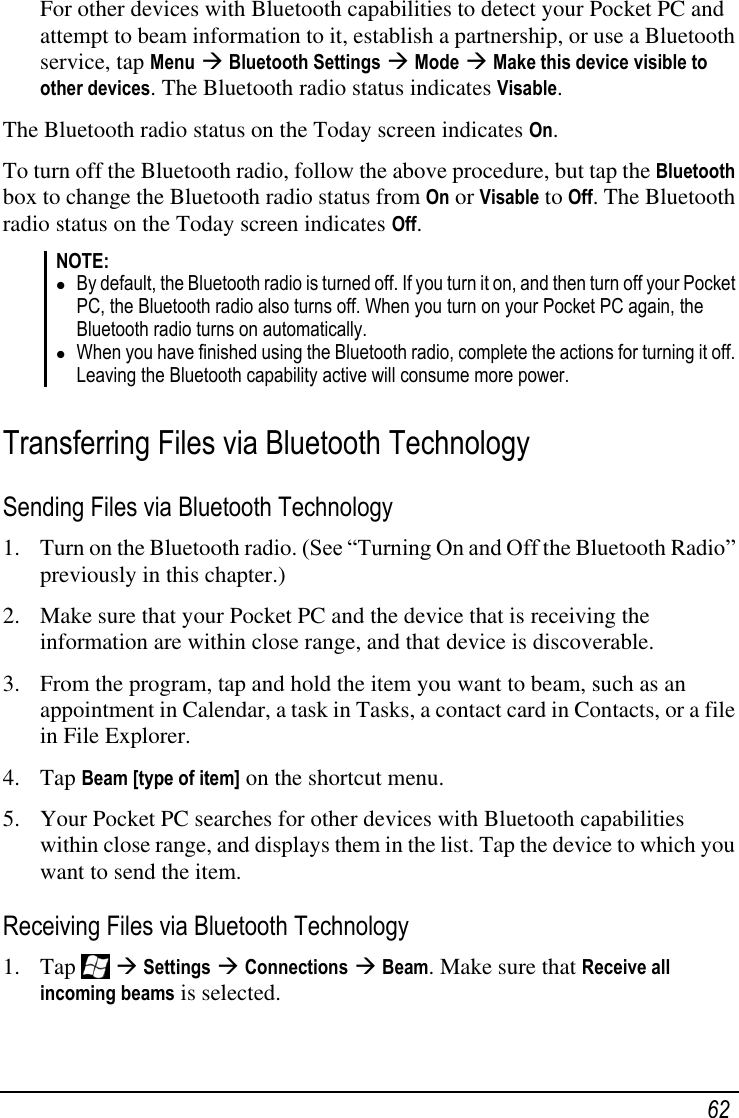   62 For other devices with Bluetooth capabilities to detect your Pocket PC and attempt to beam information to it, establish a partnership, or use a Bluetooth service, tap Menu  Bluetooth Settings  Mode  Make this device visible to other devices. The Bluetooth radio status indicates Visable. The Bluetooth radio status on the Today screen indicates On. To turn off the Bluetooth radio, follow the above procedure, but tap the Bluetooth box to change the Bluetooth radio status from On or Visable to Off. The Bluetooth radio status on the Today screen indicates Off. NOTE:  By default, the Bluetooth radio is turned off. If you turn it on, and then turn off your Pocket PC, the Bluetooth radio also turns off. When you turn on your Pocket PC again, the Bluetooth radio turns on automatically.  When you have finished using the Bluetooth radio, complete the actions for turning it off. Leaving the Bluetooth capability active will consume more power.  Transferring Files via Bluetooth Technology Sending Files via Bluetooth Technology 1. Turn on the Bluetooth radio. (See ―Turning On and Off the Bluetooth Radio‖ previously in this chapter.) 2. Make sure that your Pocket PC and the device that is receiving the information are within close range, and that device is discoverable. 3. From the program, tap and hold the item you want to beam, such as an appointment in Calendar, a task in Tasks, a contact card in Contacts, or a file in File Explorer. 4. Tap Beam [type of item] on the shortcut menu. 5. Your Pocket PC searches for other devices with Bluetooth capabilities within close range, and displays them in the list. Tap the device to which you want to send the item. Receiving Files via Bluetooth Technology 1. Tap    Settings  Connections  Beam. Make sure that Receive all incoming beams is selected. 