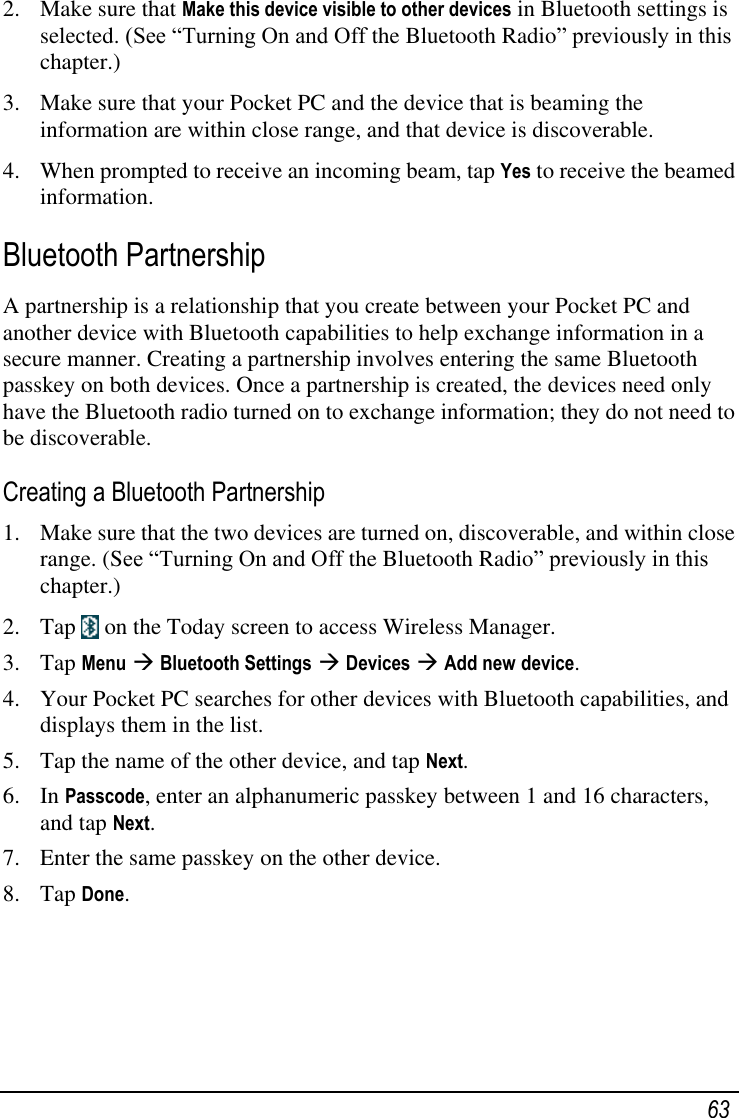   63 2. Make sure that Make this device visible to other devices in Bluetooth settings is selected. (See ―Turning On and Off the Bluetooth Radio‖ previously in this chapter.) 3. Make sure that your Pocket PC and the device that is beaming the information are within close range, and that device is discoverable. 4. When prompted to receive an incoming beam, tap Yes to receive the beamed information. Bluetooth Partnership A partnership is a relationship that you create between your Pocket PC and another device with Bluetooth capabilities to help exchange information in a secure manner. Creating a partnership involves entering the same Bluetooth passkey on both devices. Once a partnership is created, the devices need only have the Bluetooth radio turned on to exchange information; they do not need to be discoverable. Creating a Bluetooth Partnership 1. Make sure that the two devices are turned on, discoverable, and within close range. (See ―Turning On and Off the Bluetooth Radio‖ previously in this chapter.) 2. Tap   on the Today screen to access Wireless Manager. 3. Tap Menu  Bluetooth Settings  Devices  Add new device. 4. Your Pocket PC searches for other devices with Bluetooth capabilities, and displays them in the list. 5. Tap the name of the other device, and tap Next. 6. In Passcode, enter an alphanumeric passkey between 1 and 16 characters, and tap Next. 7. Enter the same passkey on the other device. 8. Tap Done.    