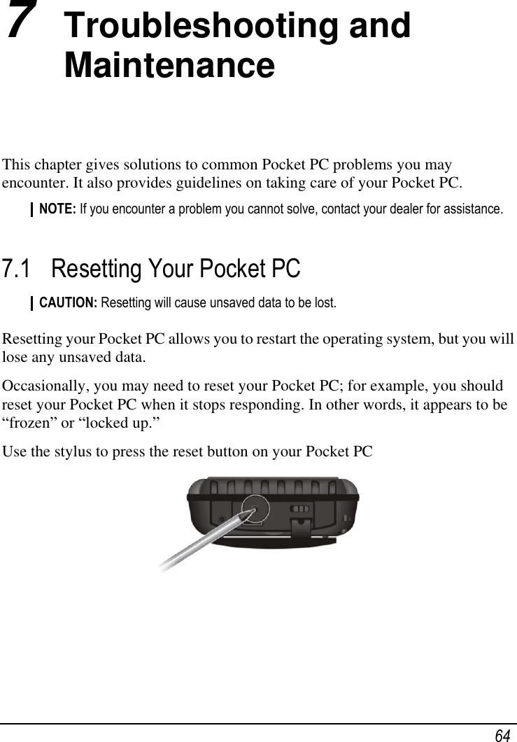   64 7  Troubleshooting and Maintenance This chapter gives solutions to common Pocket PC problems you may encounter. It also provides guidelines on taking care of your Pocket PC. NOTE: If you encounter a problem you cannot solve, contact your dealer for assistance.  7.1 Resetting Your Pocket PC CAUTION: Resetting will cause unsaved data to be lost.  Resetting your Pocket PC allows you to restart the operating system, but you will lose any unsaved data. Occasionally, you may need to reset your Pocket PC; for example, you should reset your Pocket PC when it stops responding. In other words, it appears to be ―frozen‖ or ―locked up.‖ Use the stylus to press the reset button on your Pocket PC  