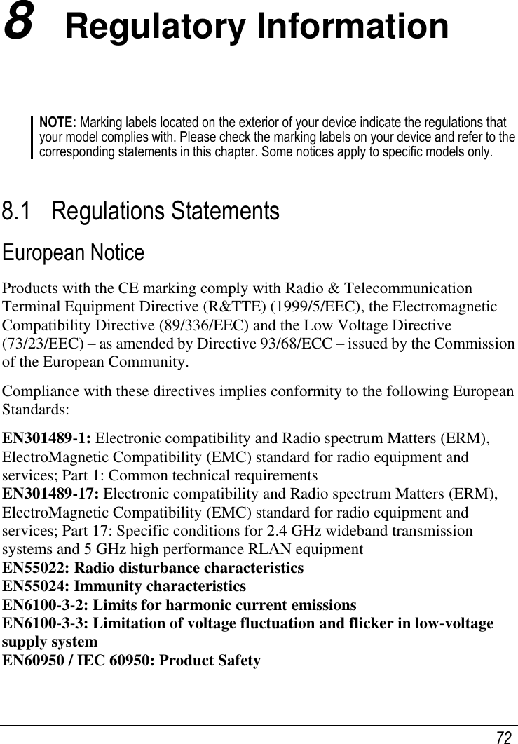   72 8  Regulatory Information NOTE: Marking labels located on the exterior of your device indicate the regulations that your model complies with. Please check the marking labels on your device and refer to the corresponding statements in this chapter. Some notices apply to specific models only.   8.1 Regulations Statements European Notice Products with the CE marking comply with Radio &amp; Telecommunication Terminal Equipment Directive (R&amp;TTE) (1999/5/EEC), the Electromagnetic Compatibility Directive (89/336/EEC) and the Low Voltage Directive (73/23/EEC) – as amended by Directive 93/68/ECC – issued by the Commission of the European Community. Compliance with these directives implies conformity to the following European Standards: EN301489-1: Electronic compatibility and Radio spectrum Matters (ERM), ElectroMagnetic Compatibility (EMC) standard for radio equipment and services; Part 1: Common technical requirements EN301489-17: Electronic compatibility and Radio spectrum Matters (ERM), ElectroMagnetic Compatibility (EMC) standard for radio equipment and services; Part 17: Specific conditions for 2.4 GHz wideband transmission systems and 5 GHz high performance RLAN equipment EN55022: Radio disturbance characteristics EN55024: Immunity characteristics EN6100-3-2: Limits for harmonic current emissions EN6100-3-3: Limitation of voltage fluctuation and flicker in low-voltage supply system EN60950 / IEC 60950: Product Safety 