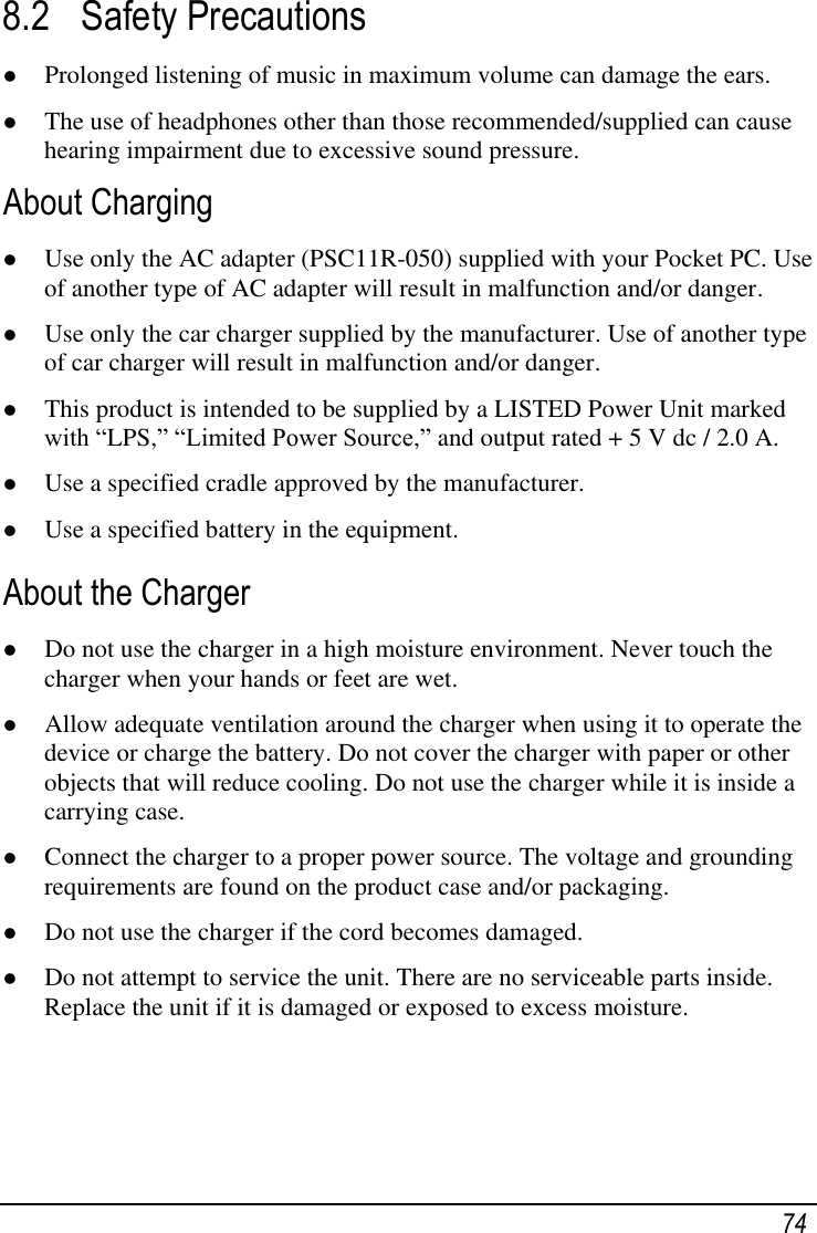   74 8.2 Safety Precautions  Prolonged listening of music in maximum volume can damage the ears.  The use of headphones other than those recommended/supplied can cause hearing impairment due to excessive sound pressure. About Charging  Use only the AC adapter (PSC11R-050) supplied with your Pocket PC. Use of another type of AC adapter will result in malfunction and/or danger.  Use only the car charger supplied by the manufacturer. Use of another type of car charger will result in malfunction and/or danger.  This product is intended to be supplied by a LISTED Power Unit marked with ―LPS,‖ ―Limited Power Source,‖ and output rated + 5 V dc / 2.0 A.  Use a specified cradle approved by the manufacturer.  Use a specified battery in the equipment. About the Charger  Do not use the charger in a high moisture environment. Never touch the charger when your hands or feet are wet.  Allow adequate ventilation around the charger when using it to operate the device or charge the battery. Do not cover the charger with paper or other objects that will reduce cooling. Do not use the charger while it is inside a carrying case.  Connect the charger to a proper power source. The voltage and grounding requirements are found on the product case and/or packaging.  Do not use the charger if the cord becomes damaged.  Do not attempt to service the unit. There are no serviceable parts inside. Replace the unit if it is damaged or exposed to excess moisture. 