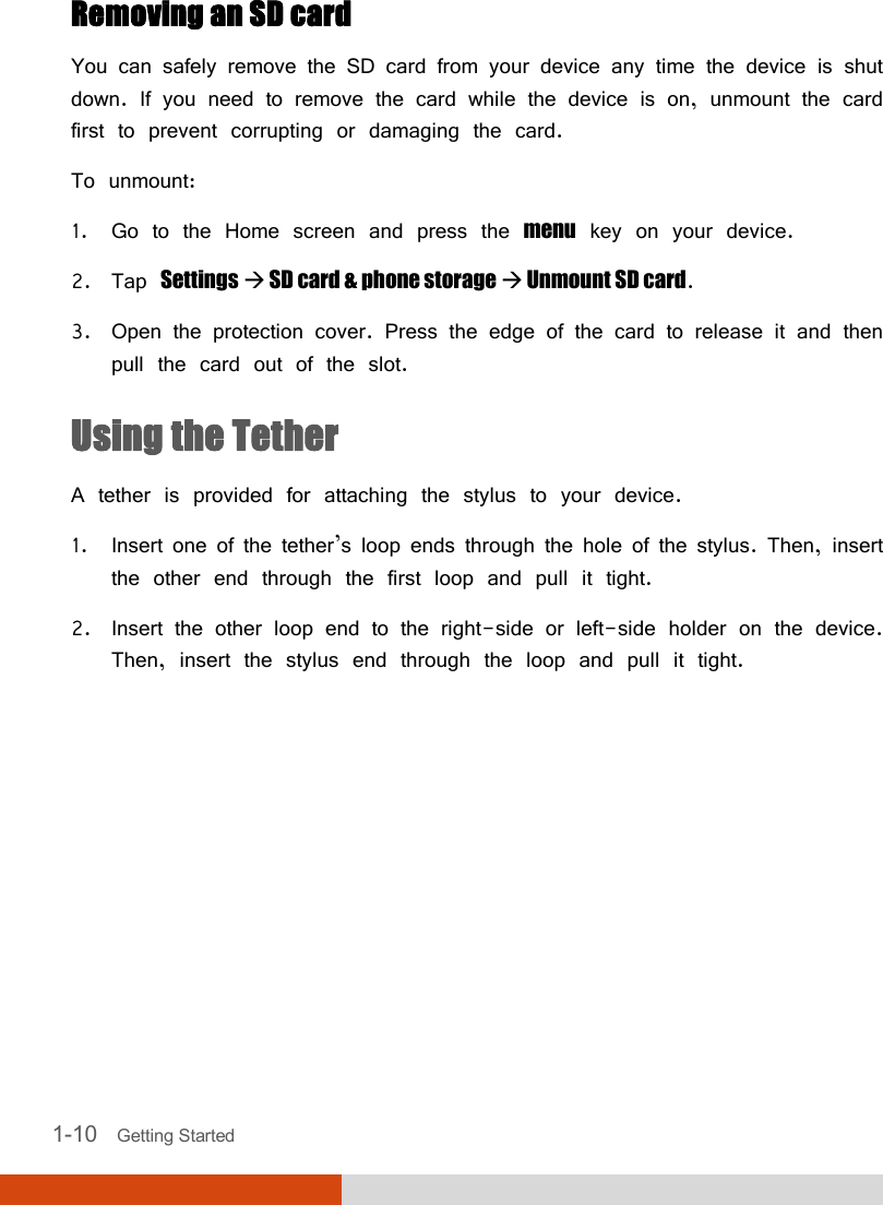   1-10   Getting Started Removing an SD card You can safely remove the SD card from your device any time the device is shut down. If you need to remove the card while the device is on, unmount the card first to prevent corrupting or damaging the card. To unmount: 1. Go to the Home screen and press the menu key on your device. 2. Tap Settings  SD card &amp; phone storage  Unmount SD card. 3. Open the protection cover. Press the edge of the card to release it and then pull the card out of the slot. Using the Tether A tether is provided for attaching the stylus to your device. 1. Insert one of the tether’s loop ends through the hole of the stylus. Then, insert the other end through the first loop and pull it tight. 2. Insert the other loop end to the right-side or left-side holder on the device. Then, insert the stylus end through the loop and pull it tight.     