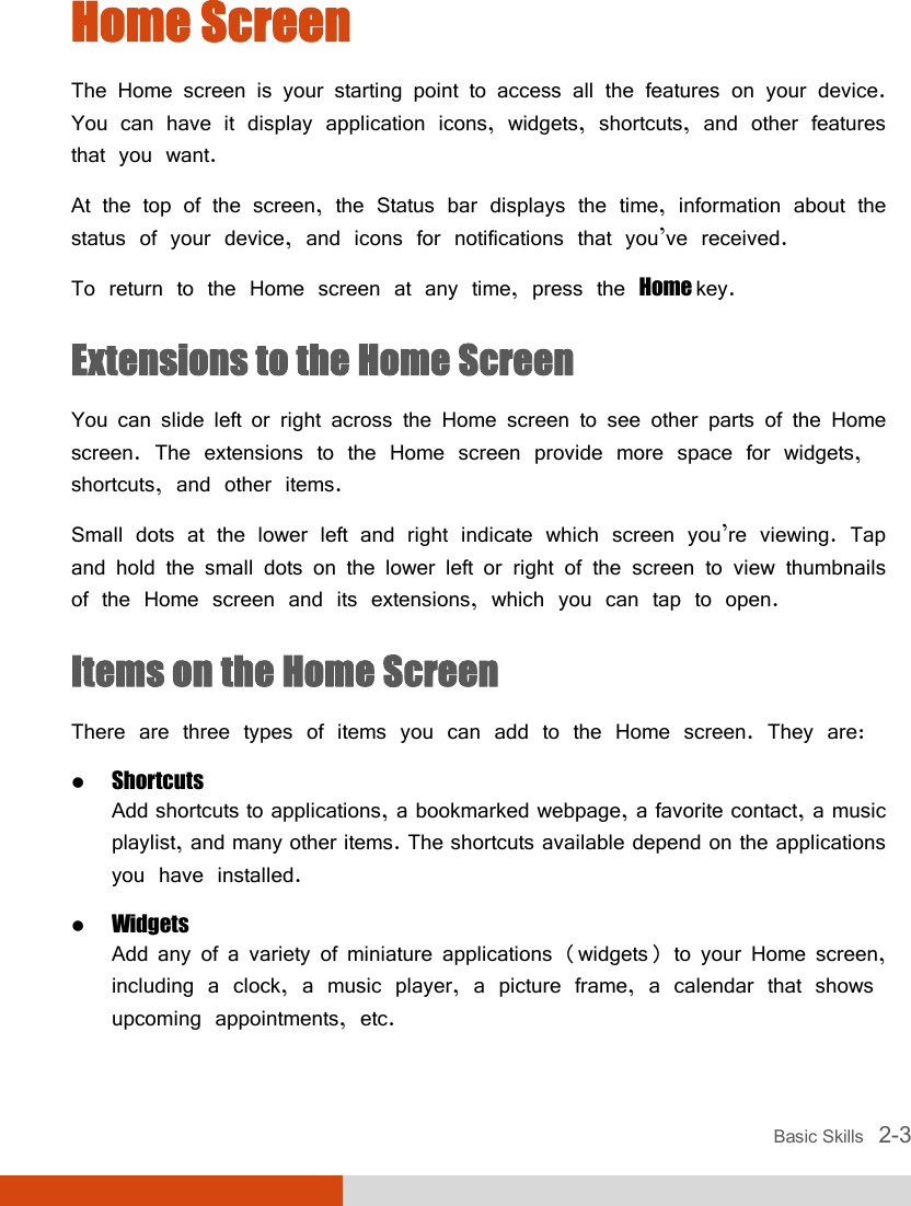  Basic Skills   2-3 Home Screen The Home screen is your starting point to access all the features on your device. You can have it display application icons, widgets, shortcuts, and other features that you want. At the top of the screen, the Status bar displays the time, information about the status of your device, and icons for notifications that you’ve received. To return to the Home screen at any time, press the Home key. Extensions to the Home Screen You can slide left or right across the Home screen to see other parts of the Home screen. The extensions to the Home screen provide more space for widgets, shortcuts, and other items. Small dots at the lower left and right indicate which screen you’re viewing. Tap and hold the small dots on the lower left or right of the screen to view thumbnails of the Home screen and its extensions, which you can tap to open. Items on the Home Screen There are three types of items you can add to the Home screen. They are:  Shortcuts Add shortcuts to applications, a bookmarked webpage, a favorite contact, a music playlist, and many other items. The shortcuts available depend on the applications you have installed.  Widgets Add any of a variety of miniature applications (widgets) to your Home screen, including a clock, a music player, a picture frame, a calendar that shows upcoming appointments, etc. 