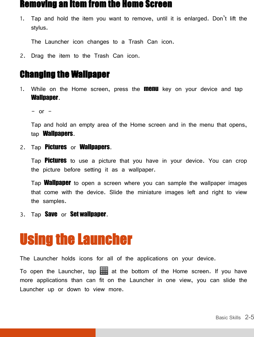  Basic Skills   2-5 Removing an Item from the Home Screen 1. Tap and hold the item you want to remove, until it is enlarged. Don’t lift the stylus. The Launcher icon changes to a Trash Can icon. 2. Drag the item to the Trash Can icon. Changing the Wallpaper 1. While on the Home screen, press the menu key on your device and tap Wallpaper. - or - Tap and hold an empty area of the Home screen and in the menu that opens, tap Wallpapers. 2. Tap Pictures or Wallpapers. Tap Pictures to use a picture that you have in your device. You can crop the picture before setting it as a wallpaper.  Tap Wallpaper to open a screen where you can sample the wallpaper images that come with the device. Slide the miniature images left and right to view the samples. 3. Tap Save or Set wallpaper. Using the Launcher The Launcher holds icons for all of the applications on your device. To open the Launcher, tap   at the bottom of the Home screen. If you have more applications than can fit on the Launcher in one view, you can slide the Launcher up or down to view more. 