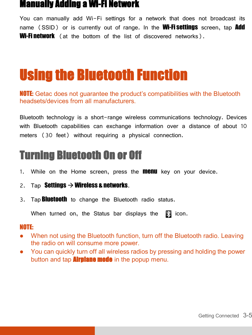  Getting Connected   3-5 Manually Adding a Wi-Fi Network You can manually add Wi-Fi settings for a network that does not broadcast its name (SSID) or is currently out of range. In the Wi-Fi settings screen, tap Add Wi-Fi network (at the bottom of the list of discovered networks).  Using the Bluetooth Function NOTE: Getac does not guarantee the product’s compatibilities with the Bluetooth headsets/devices from all manufacturers.  Bluetooth technology is a short-range wireless communications technology. Devices with Bluetooth capabilities can exchange information over a distance of about 10 meters (30 feet) without requiring a physical connection. Turning Bluetooth On or Off 1. While on the Home screen, press the menu key on your device. 2. Tap Settings  Wireless &amp; networks. 3. Tap Bluetooth to change the Bluetooth radio status. When turned on, the Status bar displays the    icon. NOTE:  When not using the Bluetooth function, turn off the Bluetooth radio. Leaving the radio on will consume more power.  You can quickly turn off all wireless radios by pressing and holding the power button and tap Airplane mode in the popup menu.  