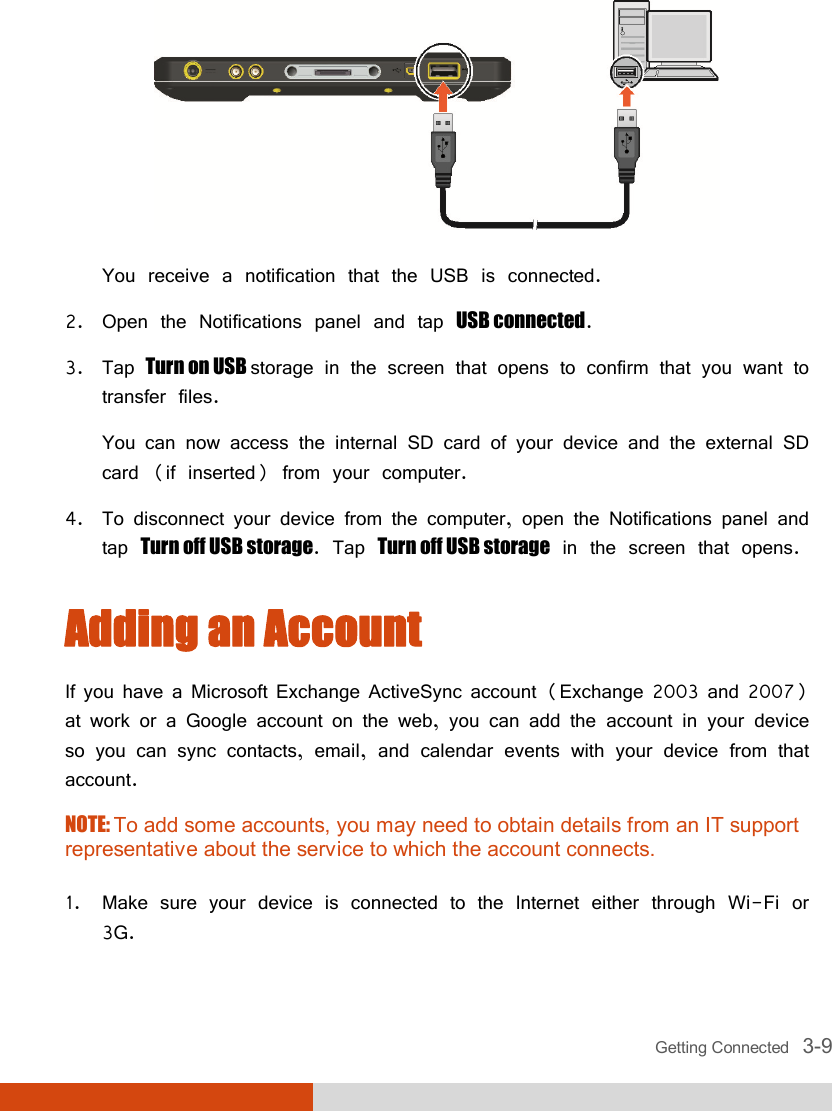  Getting Connected   3-9  You receive a notification that the USB is connected. 2. Open the Notifications panel and tap USB connected. 3. Tap Turn on USB storage in the screen that opens to confirm that you want to transfer files. You can now access the internal SD card of your device and the external SD card (if inserted) from your computer. 4. To disconnect your device from the computer, open the Notifications panel and tap Turn off USB storage. Tap Turn off USB storage in the screen that opens. Adding an Account If you have a Microsoft Exchange ActiveSync account (Exchange 2003 and 2007) at work or a Google account on the web, you can add the account in your device so you can sync contacts, email, and calendar events with your device from that account. NOTE: To add some accounts, you may need to obtain details from an IT support representative about the service to which the account connects.  1. Make sure your device is connected to the Internet either through Wi-Fi or 3G. 