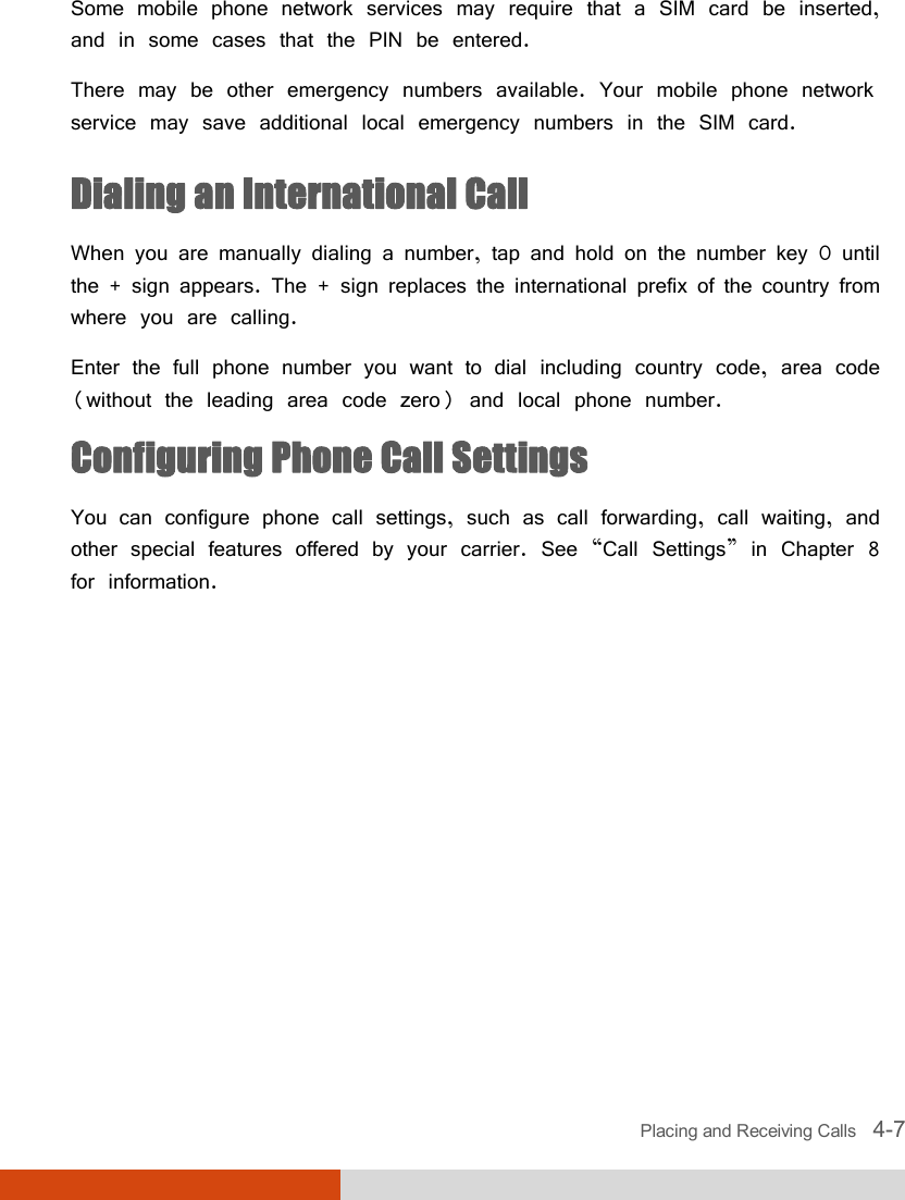  Placing and Receiving Calls   4-7 Some mobile phone network services may require that a SIM card be inserted, and in some cases that the PIN be entered. There may be other emergency numbers available. Your mobile phone network service may save additional local emergency numbers in the SIM card. Dialing an International Call When you are manually dialing a number, tap and hold on the number key 0 until the + sign appears. The + sign replaces the international prefix of the country from where you are calling. Enter the full phone number you want to dial including country code, area code (without the leading area code zero) and local phone number. Configuring Phone Call Settings You can configure phone call settings, such as call forwarding, call waiting, and other special features offered by your carrier. See “Call Settings” in Chapter 8 for information.  