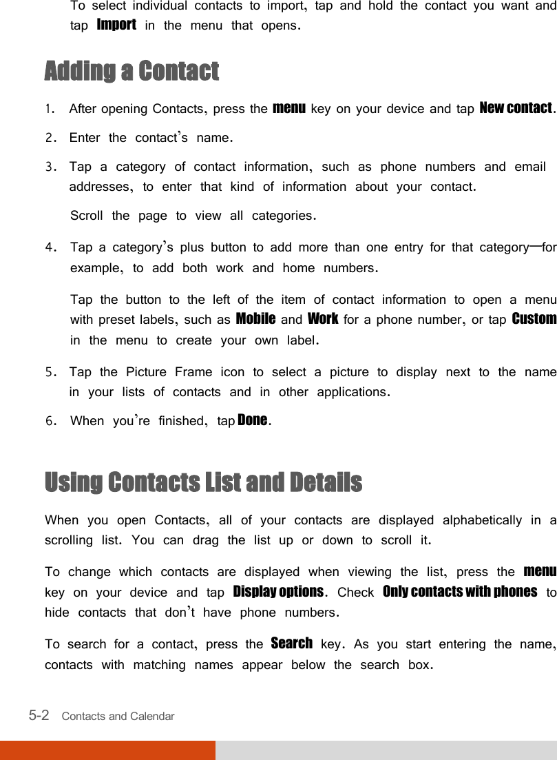  5-2   Contacts and Calendar  To select individual contacts to import, tap and hold the contact you want and tap Import in the menu that opens. Adding a Contact 1. After opening Contacts, press the menu key on your device and tap New contact. 2. Enter the contact’s name. 3. Tap a category of contact information, such as phone numbers and email addresses, to enter that kind of information about your contact. Scroll the page to view all categories. 4. Tap a category’s plus button to add more than one entry for that category—for example, to add both work and home numbers. Tap the button to the left of the item of contact information to open a menu with preset labels, such as Mobile and Work for a phone number, or tap Custom in the menu to create your own label. 5. Tap the Picture Frame icon to select a picture to display next to the name in your lists of contacts and in other applications. 6. When you’re finished, tap Done.  Using Contacts List and Details When you open Contacts, all of your contacts are displayed alphabetically in a scrolling list. You can drag the list up or down to scroll it. To change which contacts are displayed when viewing the list, press the menu key on your device and tap Display options. Check Only contacts with phones to hide contacts that don’t have phone numbers. To search for a contact, press the Search key. As you start entering the name, contacts with matching names appear below the search box. 