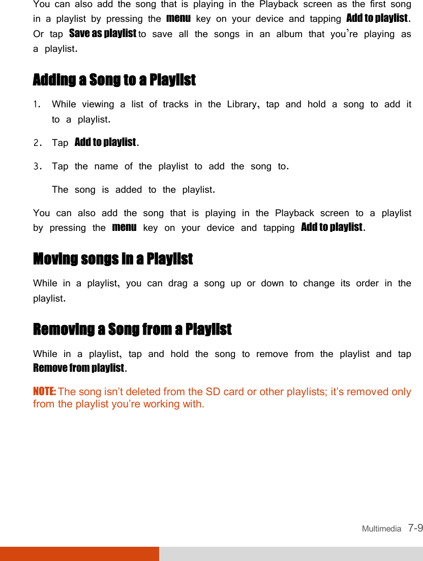  Multimedia   7-9 You can also add the song that is playing in the Playback screen as the first song in a playlist by pressing the menu key on your device and tapping Add to playlist. Or tap Save as playlist to save all the songs in an album that you’re playing as a playlist. Adding a Song to a Playlist 1. While viewing a list of tracks in the Library, tap and hold a song to add it to a playlist. 2. Tap Add to playlist. 3. Tap the name of the playlist to add the song to. The song is added to the playlist. You can also add the song that is playing in the Playback screen to a playlist by pressing the menu key on your device and tapping Add to playlist. Moving songs in a Playlist While in a playlist, you can drag a song up or down to change its order in the playlist. Removing a Song from a Playlist While in a playlist, tap and hold the song to remove from the playlist and tap Remove from playlist. NOTE: The song isn’t deleted from the SD card or other playlists; it’s removed only from the playlist you’re working with.    