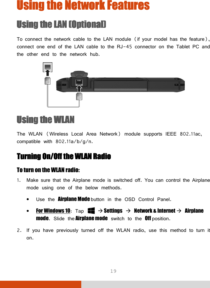  19 Using the Using the Using the Using the NetworkNetworkNetworkNetwork    FeaturesFeaturesFeaturesFeatures    Using the LAUsing the LAUsing the LAUsing the LANNNN    (Optional)(Optional)(Optional)(Optional)    To connect the network cable to the LAN module (if your model has the feature), connect one end of the LAN cable to the RJ-45 connector on the Tablet PC and the other end to the network hub.  Using the WLANUsing the WLANUsing the WLANUsing the WLAN    The WLAN (Wireless Local Area Network) module supports IEEE 802.11ac, compatible with 802.11a/b/g/n. Turning OTurning OTurning OTurning Onnnn/O/O/O/Offffffff    the WLANthe WLANthe WLANthe WLAN    RadioRadioRadioRadio    To turn on the WLAN radio: 1. Make sure that the Airplane mode is switched off. You can control the Airplane mode using one of the below methods. • Use the Airplane Mode button in the OSD Control Panel. • For Windows 10: Tap    Settings  Network &amp; Internet  Airplane mode. Slide the Airplane mode switch to the Off position. 2. If you have previously turned off the WLAN radio, use this method to turn it on. 