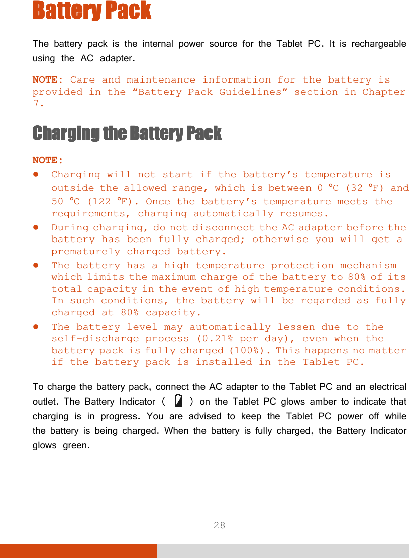  28 BatteryBatteryBatteryBattery    PackPackPackPack    The battery pack is the internal power source for the Tablet PC. It is rechargeable using the AC adapter. NOTE: Care and maintenance information for the battery is provided in the “Battery Pack Guidelines” section in Chapter 7. ChargingChargingChargingCharging    the Battery Packthe Battery Packthe Battery Packthe Battery Pack    NOTE:  Charging will not start if the battery’s temperature is outside the allowed range, which is between 0 °C (32 °F) and 50 °C (122 °F). Once the battery’s temperature meets the requirements, charging automatically resumes.  During charging, do not disconnect the AC adapter before the battery has been fully charged; otherwise you will get a prematurely charged battery.  The battery has a high temperature protection mechanism which limits the maximum charge of the battery to 80% of its total capacity in the event of high temperature conditions. In such conditions, the battery will be regarded as fully charged at 80% capacity.  The battery level may automatically lessen due to the self-discharge process (0.21% per day), even when the battery pack is fully charged (100%). This happens no matter if the battery pack is installed in the Tablet PC.  To charge the battery pack, connect the AC adapter to the Tablet PC and an electrical outlet. The Battery Indicator (   ) on the Tablet PC glows amber to indicate that charging is in progress. You are advised to keep the Tablet PC power off while the battery is being charged. When the battery is fully charged, the Battery Indicator glows green. 